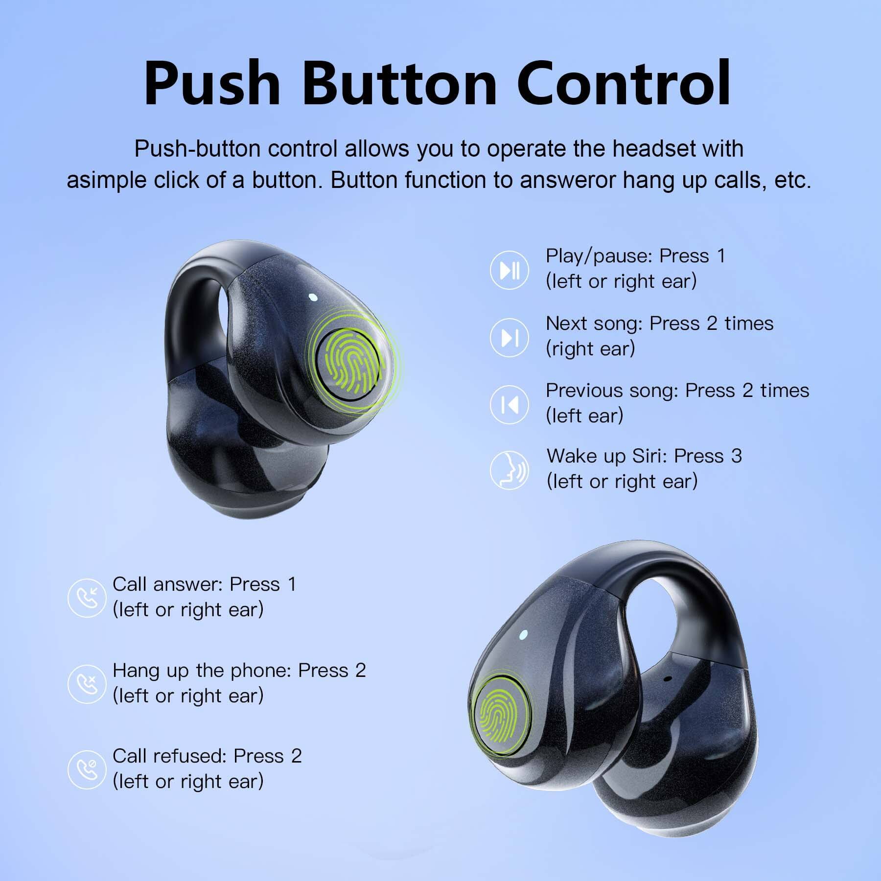 Push Button Control

Push-button control allows you to operate the headset with a simple click of a button. Button function to answer or hang up calls, etc.

- Play/pause: Press 1 (left or right ear)
- Next song: Press 2 times (right ear)
- Previous song: Press 2 times (left ear)
- Wake up Siri: Press 3 (left or right ear)
- Call answer: Press 1 (left or right ear)
- Hang up the phone: Press 2 (left or right ear)
- Call refused: Press 2 (left or right ear)
