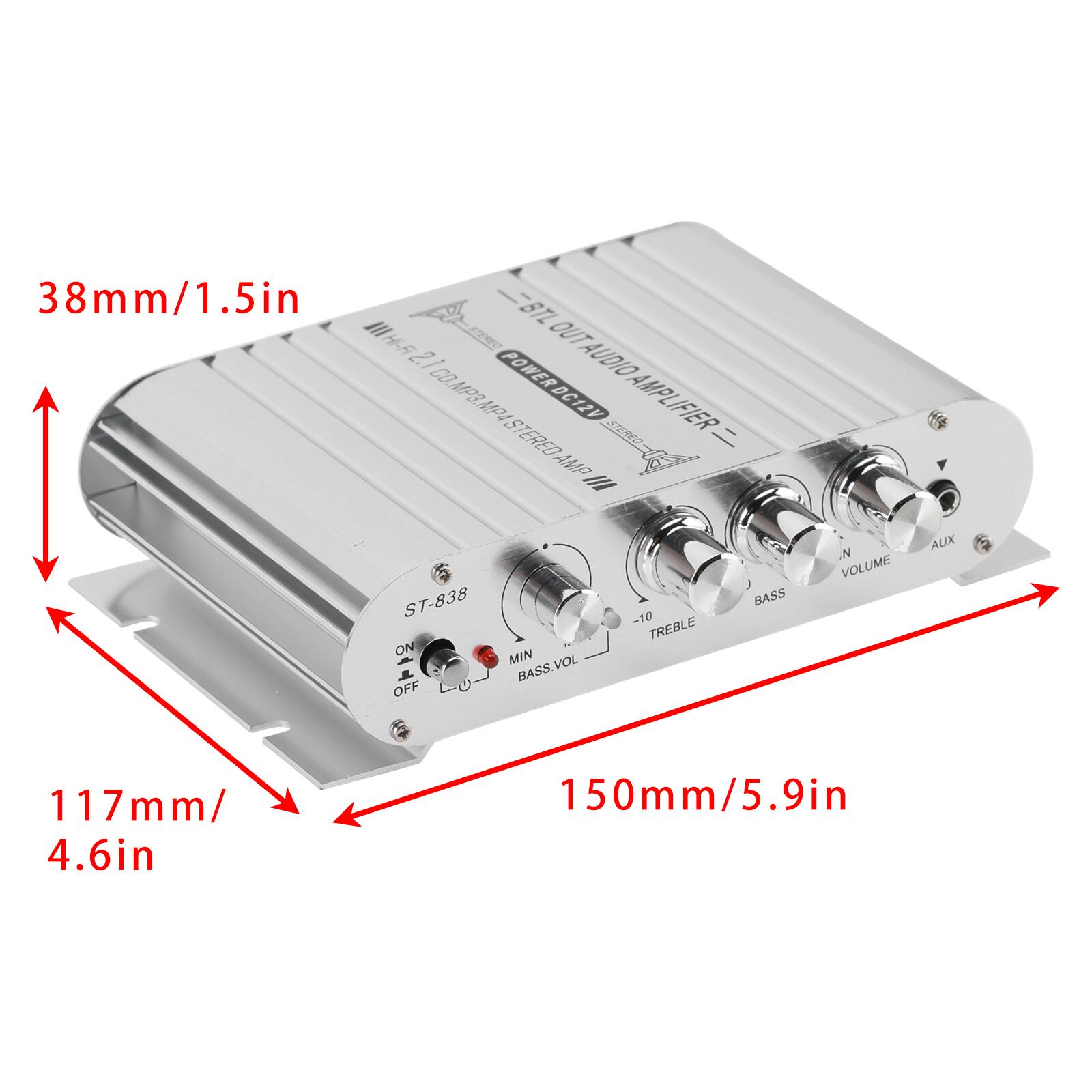 38mm/1.5in BTL Hi-Fi OUT 2.1 CO. POWERDC12V AUDIO MP3. MP4 AMPLIFIER STEREO AMP

ST-838 ON MIN BASS.VOL OFF
-10 TREBLE
BASS
N VOLUME
AUX

117mm/ 4.6in
150mm/5.9in