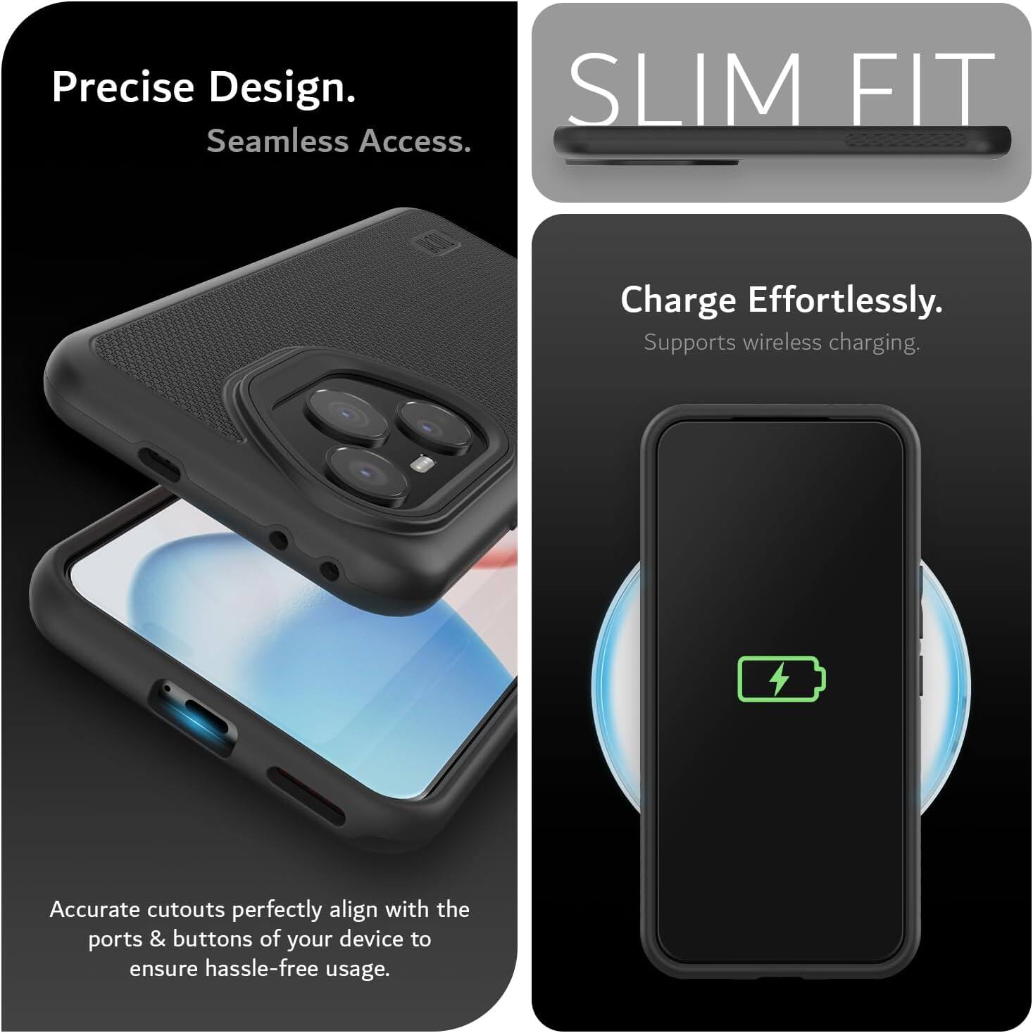 Precise Design.  
Seamless Access.  

SLIM FIT  

Charge Effortlessly.  
Supports wireless charging.  

Accurate cutouts perfectly align with the ports & buttons of your device to ensure hassle-free usage.