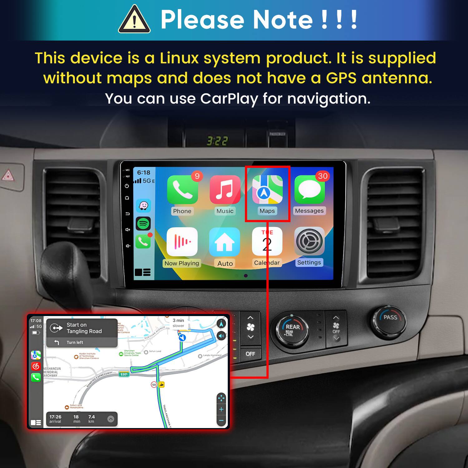 Please Note!!!

This device is a Linux system product. It is supplied without maps and does not have a GPS antenna. You can use CarPlay for navigation.

3:22
6:18 5GE
9
30
Phone
Music
Maps
Messages
Now Playing
Auto
Calendar
Settings

17:08 In 5G
Start on Tangling Road
amity um Carmun
3 min slower
REAR REAR CTRL
OFF
PASS
Turn left
- - e Sectology
Gram/hen University Iron Sours Game
PHYSHIPS
unds momet
OFF
GSHANCUN ALBORIAL ARCHWAY
S301
17:26 arrival
SONATIONS - 18 7.4 min km
YANGL