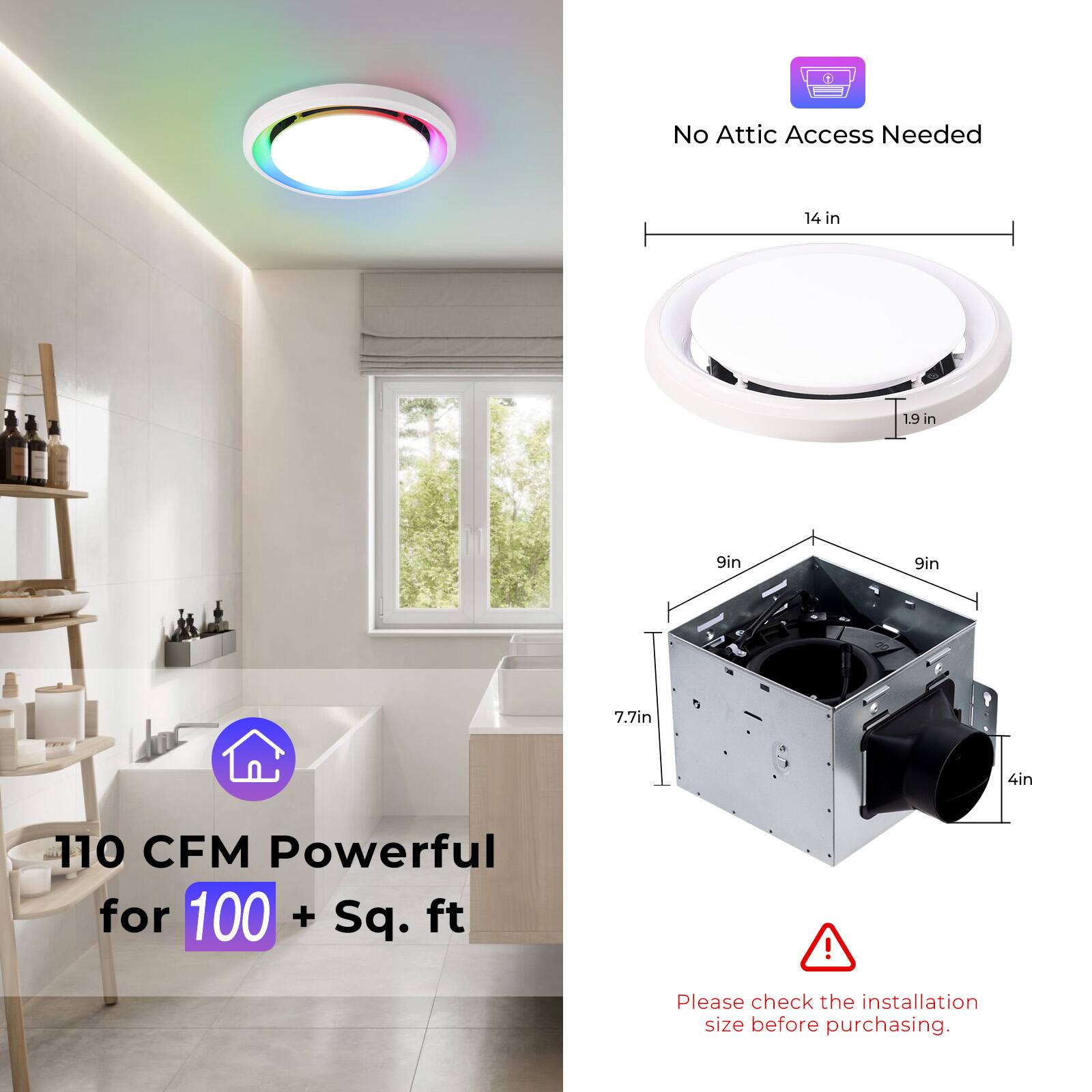 No Attic Access Needed  
14 in  
19 in  
9 in  
9 in  
7.7 in  
4 in  
110 CFM Powerful for 100 + Sq. ft!  
Please check the installation size before purchasing.
