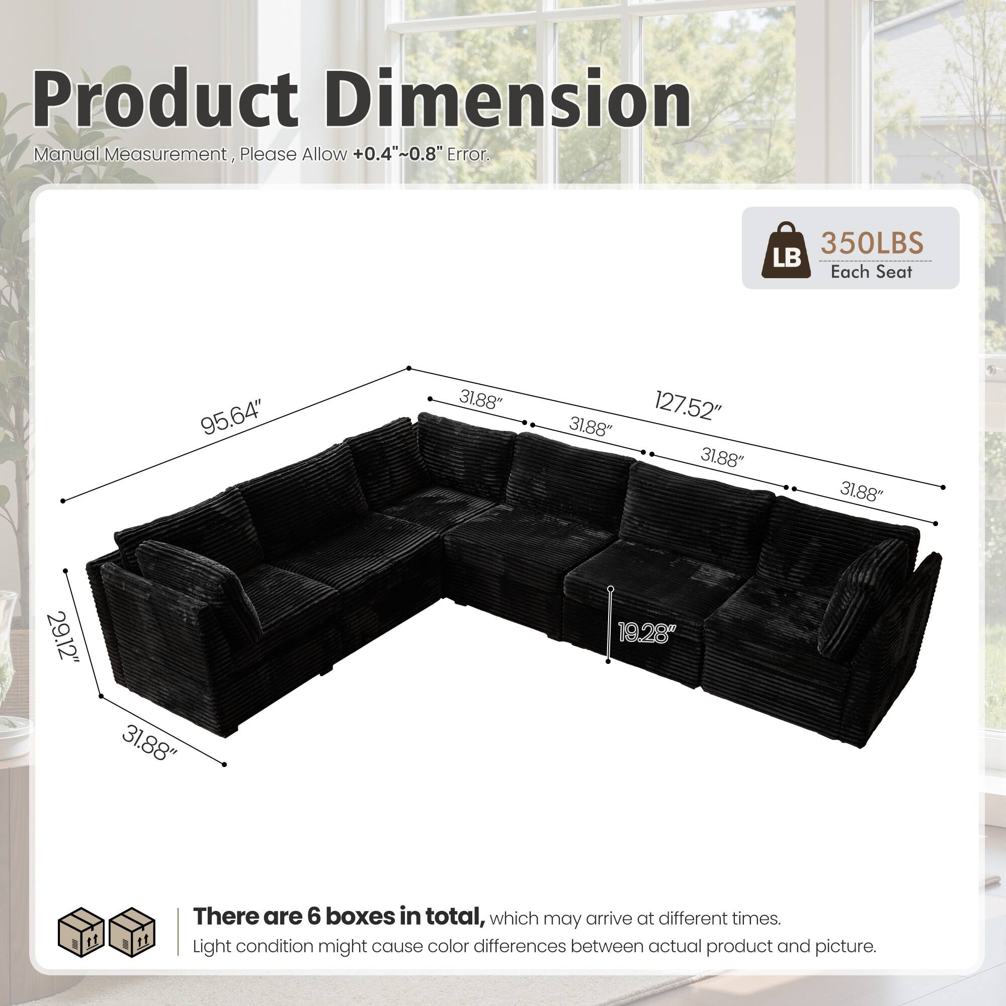 Product Dimension Manual Measurement, Please Allow +0.4"~0.8" Error.  
350LBS Each Seat  
95.64" 31.88" 31.88" 127.52" 31.88" 31.88" 29.12" 31.88" 19.28"  

There are 6 boxes in total, which may arrive at different times.  
Light condition might cause color differences between actual product and picture.