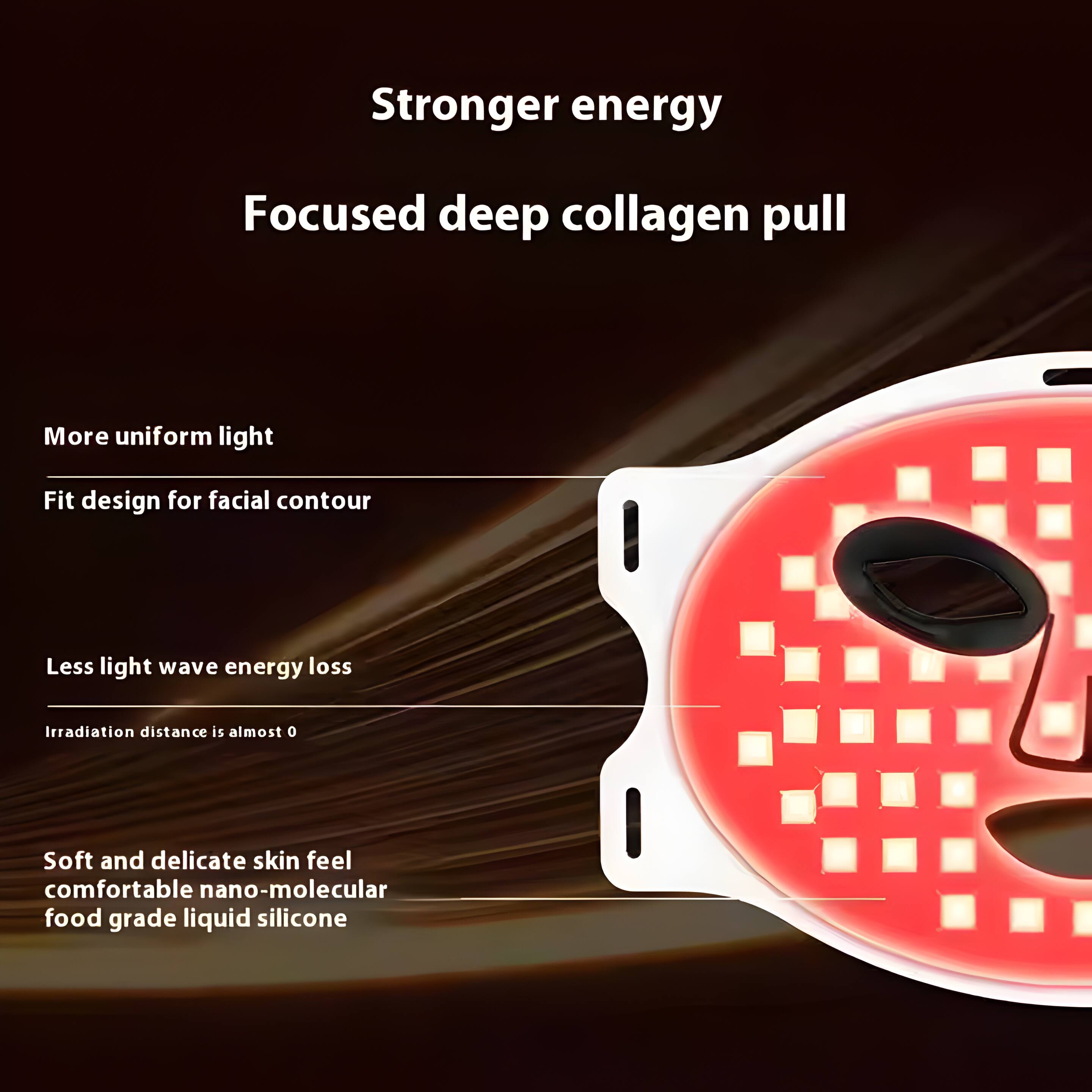Stronger energy  
Focused deep collagen pull  

More uniform light  
Fit design for facial contour  

Less light wave energy loss  
Irradiation distance is almost 0  

Soft and delicate skin feel  
Comfortable nano-molecular food grade liquid silicone