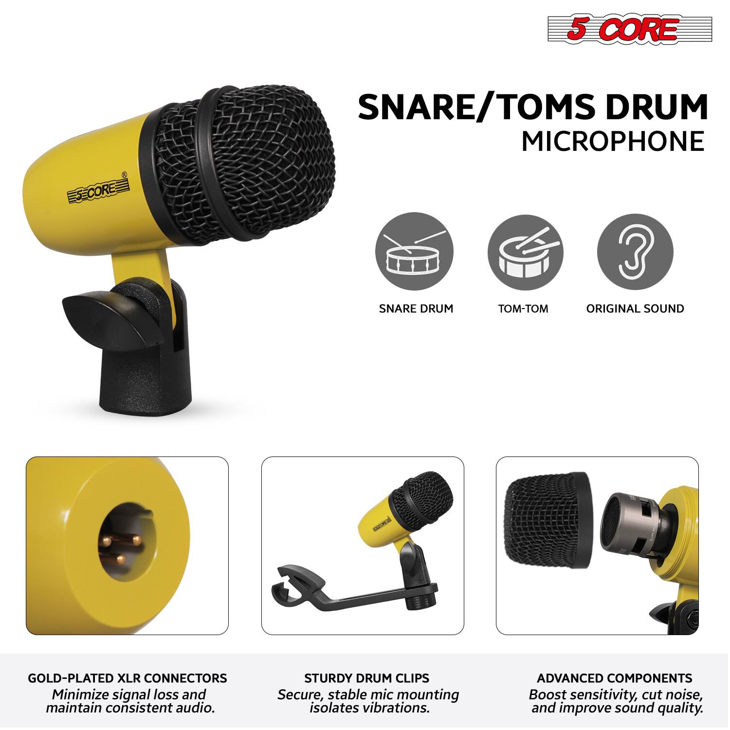 5 CORE  
SNARE/TOMS DRUM MICROPHONE  

- GOLD-PLATED XLR CONNECTORS  
  Minimize signal loss and maintain consistent audio.  

- STURDY DRUM CLIPS  
  Secure, stable mic mounting isolates vibrations.  

- ADVANCED COMPONENTS  
  Boost sensitivity, cut noise, and improve sound quality.  

SNARE DRUM  
TOM-TOM  
ORIGINAL SOUND