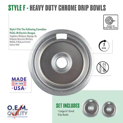 STYLE F - HEAVY DUTY CHROME DRIP BOWLS
Style F Fits The Following Canadian PLUG-IN Electric Ranges
Frigidaire, Whirlpool, Maytag, GE, Hotpoint, Kenmore, McClary, Moffat, & RCA purchased before 1999.
PLUG-IN ELECTRIC COIL
MADE IN THE USA
O.E.M. QUALITY
The same as when purchased new!
SET INCLUDES
1 Large & 1 Small Drip Bowls