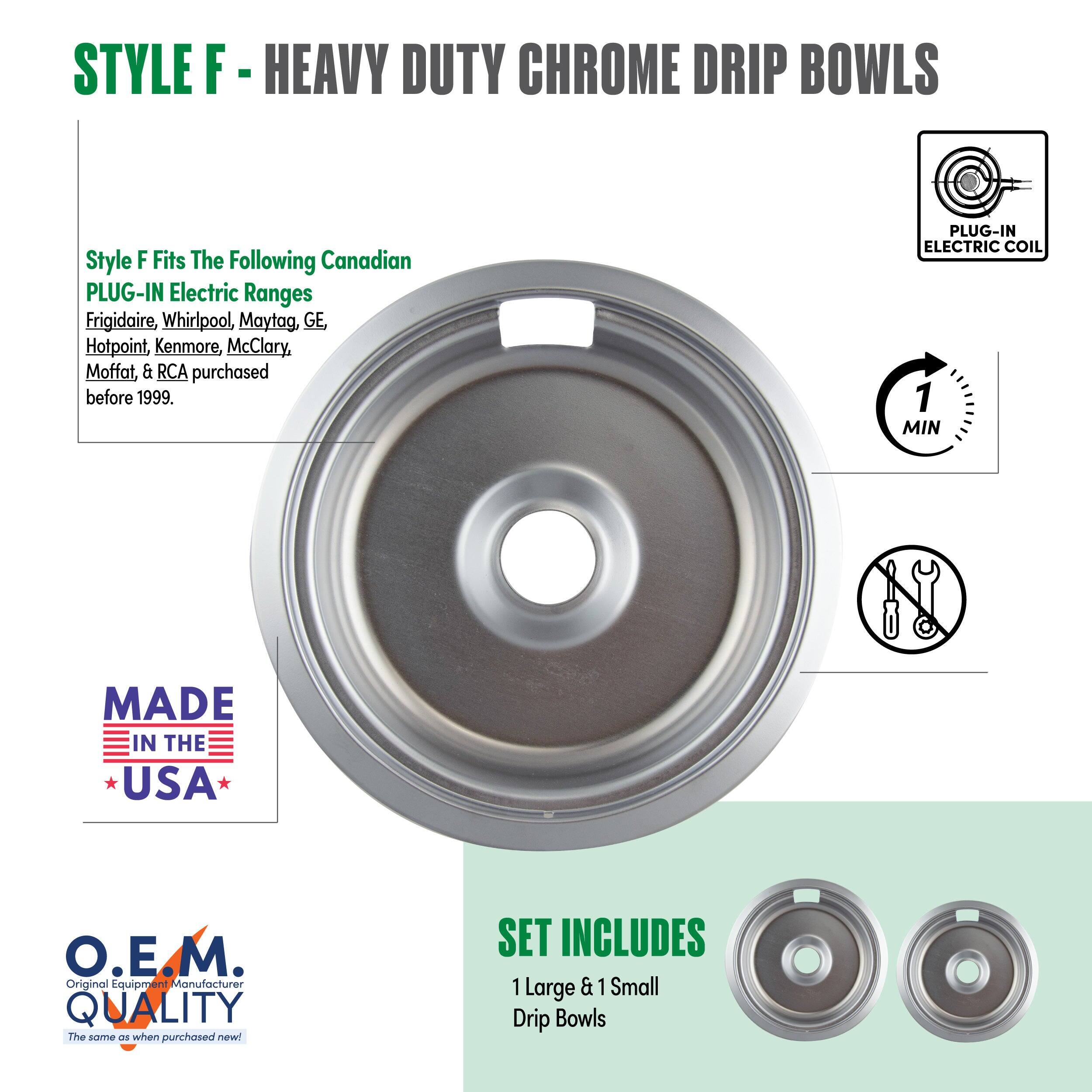 STYLE F - HEAVY DUTY CHROME DRIP BOWLS

Style F Fits The Following Canadian PLUG-IN Electric Ranges  
Frigidaire, Whirlpool, Maytag, GE, Hotpoint, Kenmore, McClary, Moffat, & RCA purchased before 1999.

PLUG-IN ELECTRIC COIL

MADE IN THE USA

O.E.M. QUALITY  
The same as when purchased new!

SET INCLUDES  
1 Large & 1 Small Drip Bowls