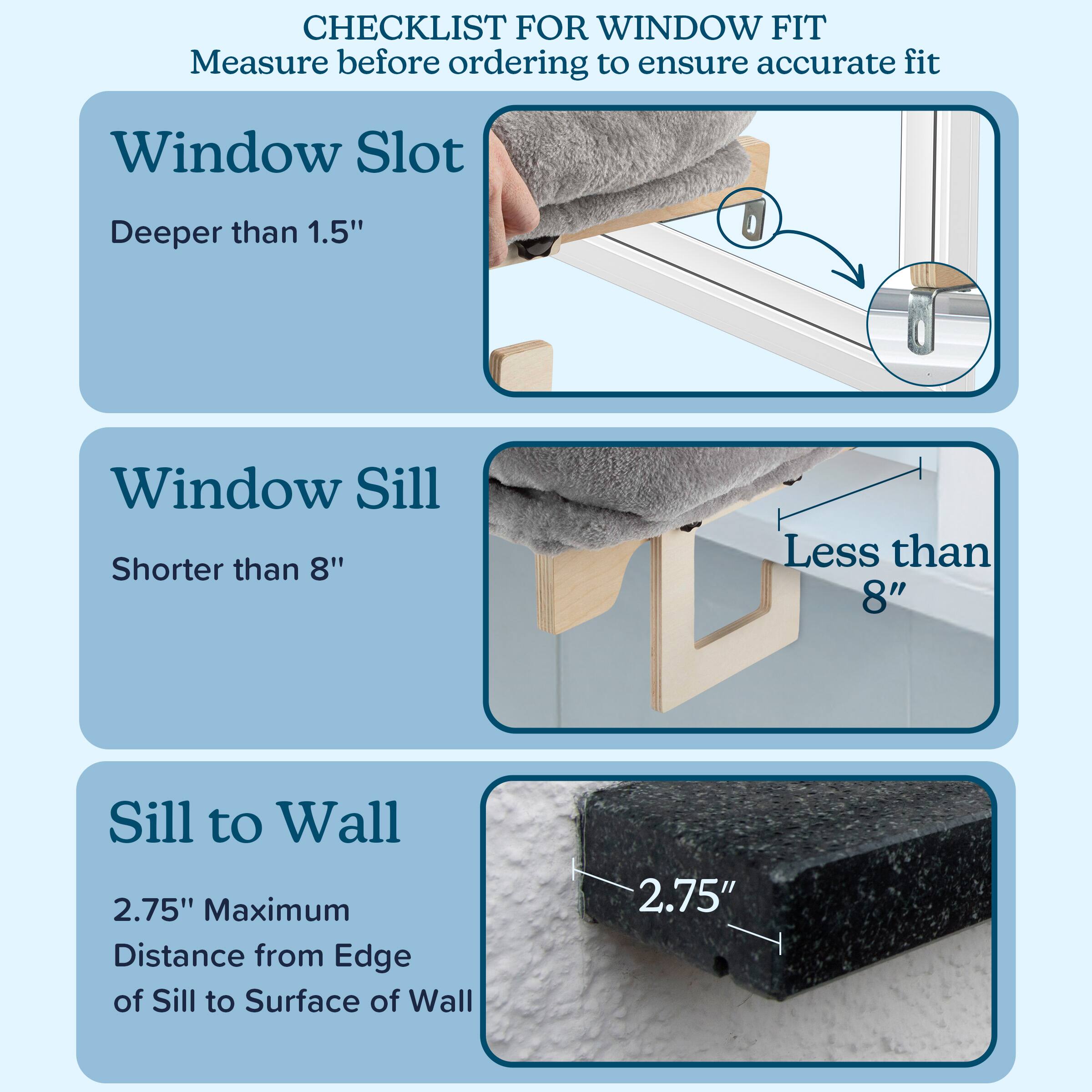 CHECKLIST FOR WINDOW FIT  
Measure before ordering to ensure accurate fit

- Window Slot  
  Deeper than 1.5"

- Window Sill  
  Shorter than 8"

- Sill to Wall  
  2.75" Maximum  
  Distance from Edge of Sill to Surface of Wall