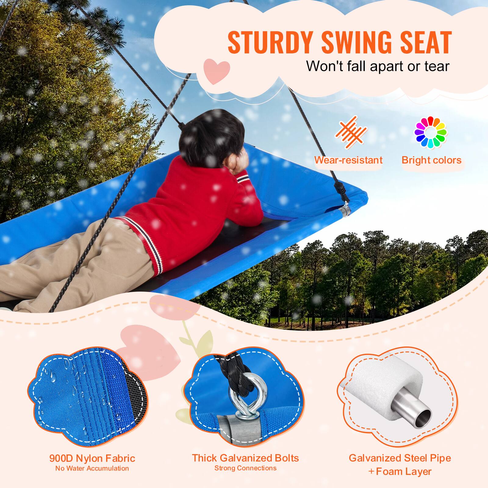 STURDY SWING SEAT
Won't fall apart or tear
Wear-resistant
Bright colors
900D Nylon Fabric
No Water Accumulation
Thick Galvanized Bolts
Strong Connections
Galvanized Steel Pipe + Foam Layer