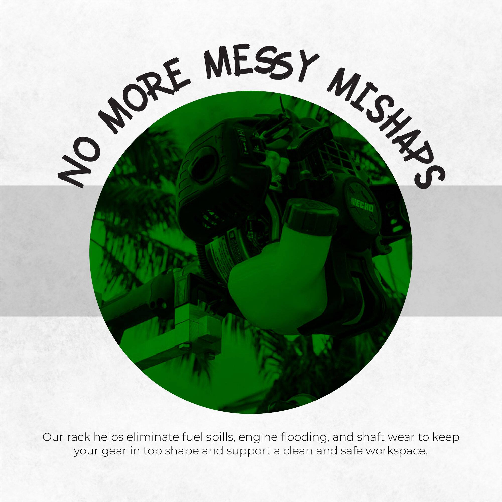 NO MORE MESSY MISHAPS

Our rack helps eliminate fuel spills, engine flooding, and shaft wear to keep your gear in top shape and support a clean and safe workspace.
