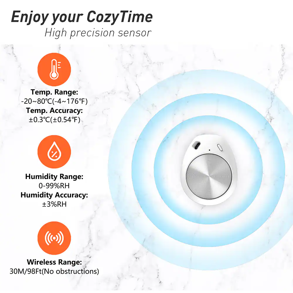 Enjoy your CozyTime  
High precision sensor  

Temp. Range: -20~80°C (-4~176°F)  
Temp. Accuracy: ±0.3°C (±0.54°F)  

Humidity Range: 0-99%RH  
Humidity Accuracy: ±3%RH  

Wireless Range: 30M/98Ft (No obstructions)