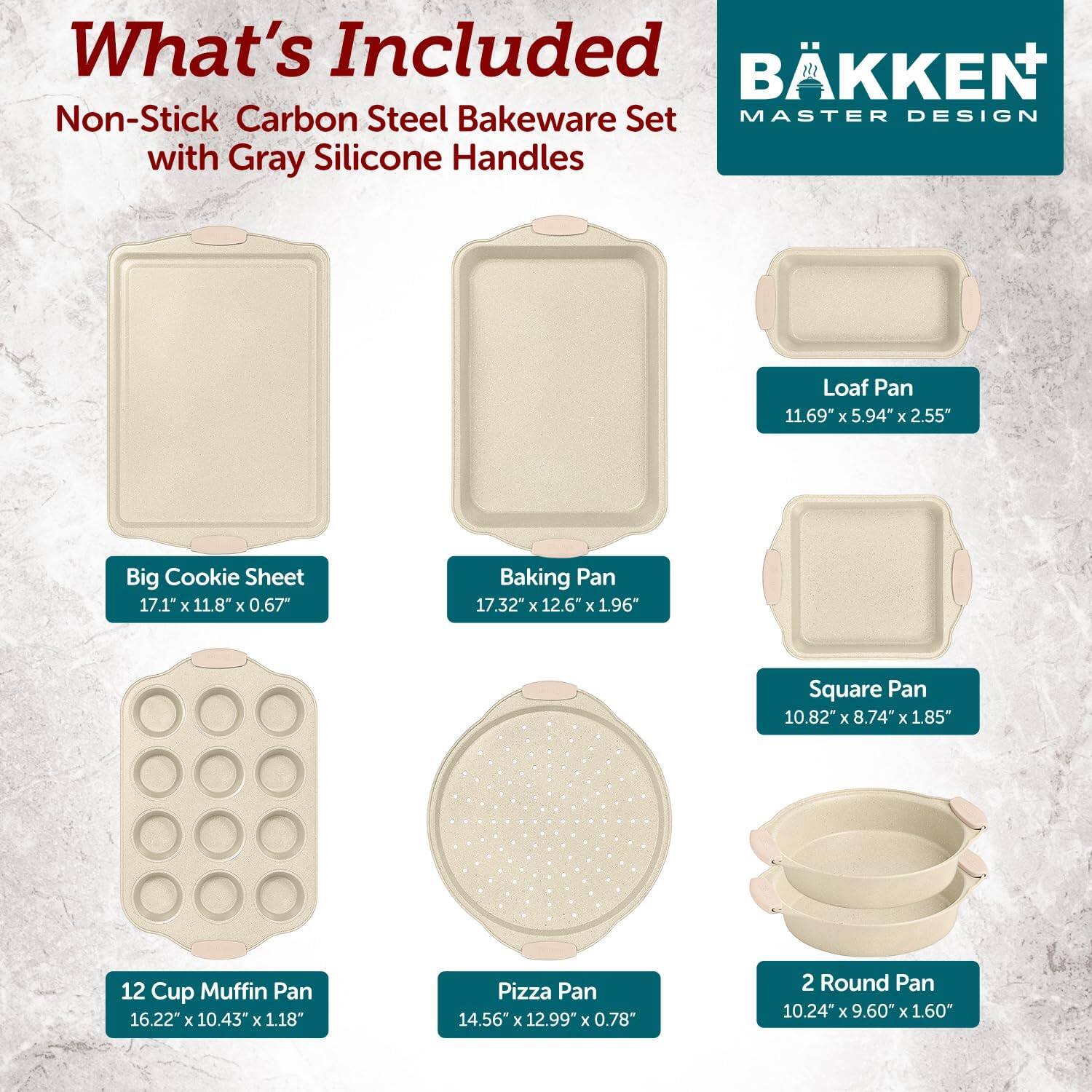 What's Included: BKKEN Non-Stick Carbon Steel Bakeware Set MASTER DESIGN with Gray Silicone Handles

- Loaf Pan: 11.69" x 5.94" x 2.55"
- Big Cookie Sheet: 17.1" x 11.8" x 0.67"
- Baking Pan: 17.32" x 12.6" x 1.96"
- Square Pan: 10.82" x 8.74" x 1.85"
- 12 Cup Muffin Pan: 16.22" x 10.43" x 1.18"
- Pizza Pan: 14.56" x 12.99" x 0.78"
- 2 Round Pan: 10.24" x 9.60" x 1.60"