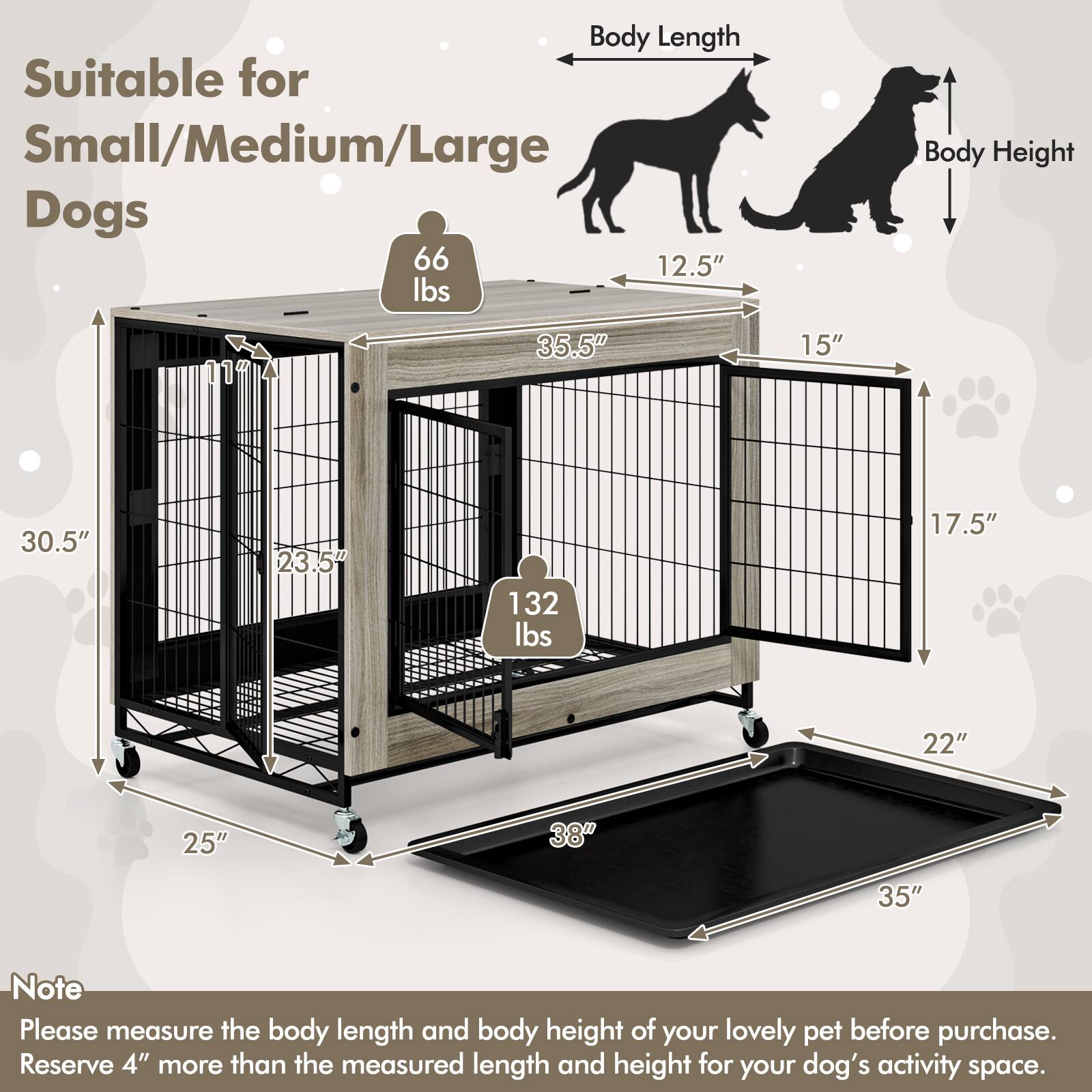 Suitable for Small/Medium/Large Dogs

Body Length: 35.5"  
Body Height: 15"  
Weight Capacity: 66 lbs

Body Length: 30.5"  
Body Height: 23.5"  
Weight Capacity: 132 lbs

Note: Please measure the body length and body height of your lovely pet before purchase. Reserve 4" more than the measured length and height for your dog's activity space.