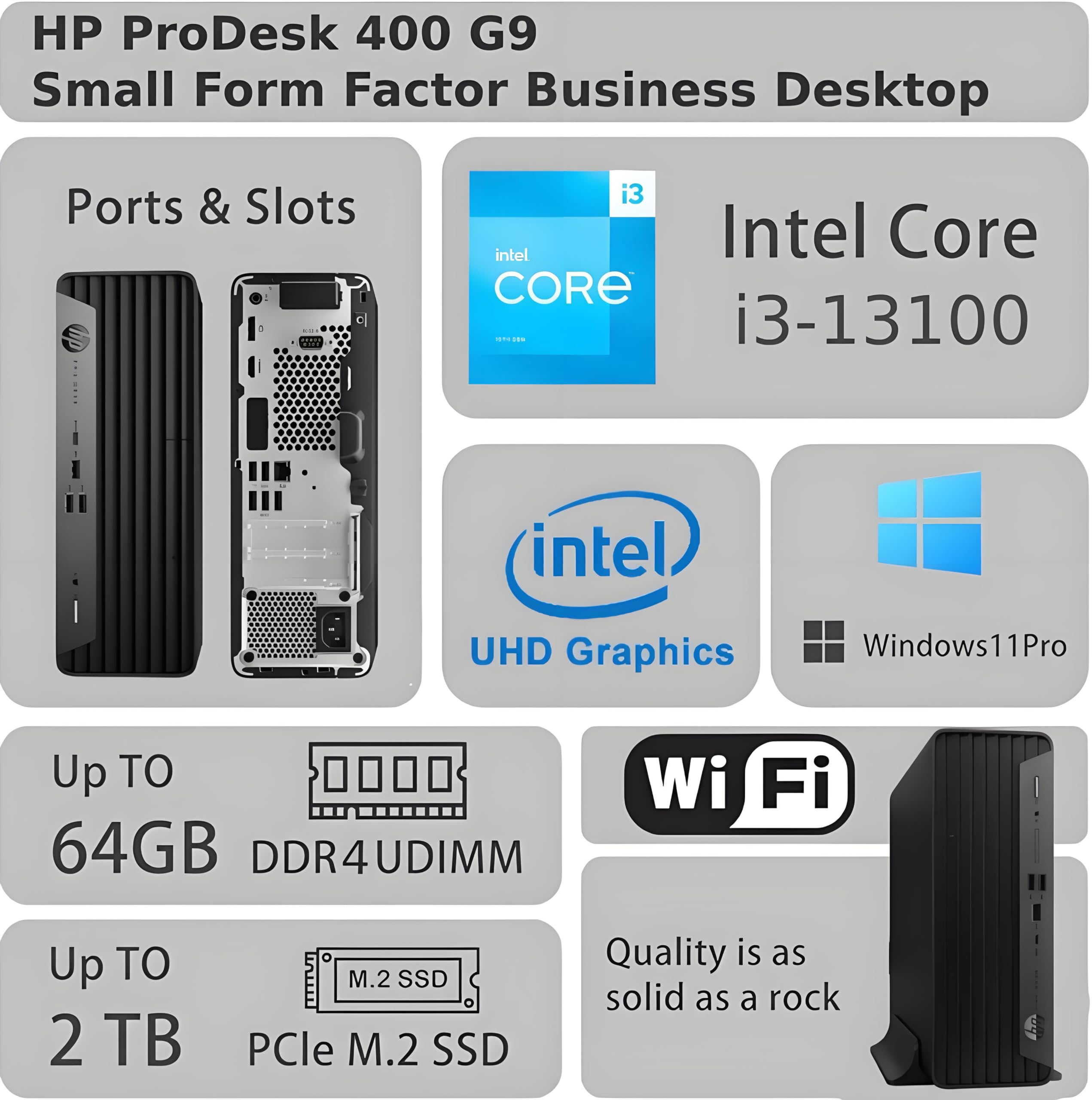 HP ProDesk 400 G9 Small Form Factor Business Desktop

Ports & Slots

Intel Core i3-13100

Intel UHD Graphics

Windows 11 Pro

Up to 64GB DDR4 UDIMM

Wi-Fi

Up to 2 TB PCIe M.2 SSD

Quality is as solid as a rock