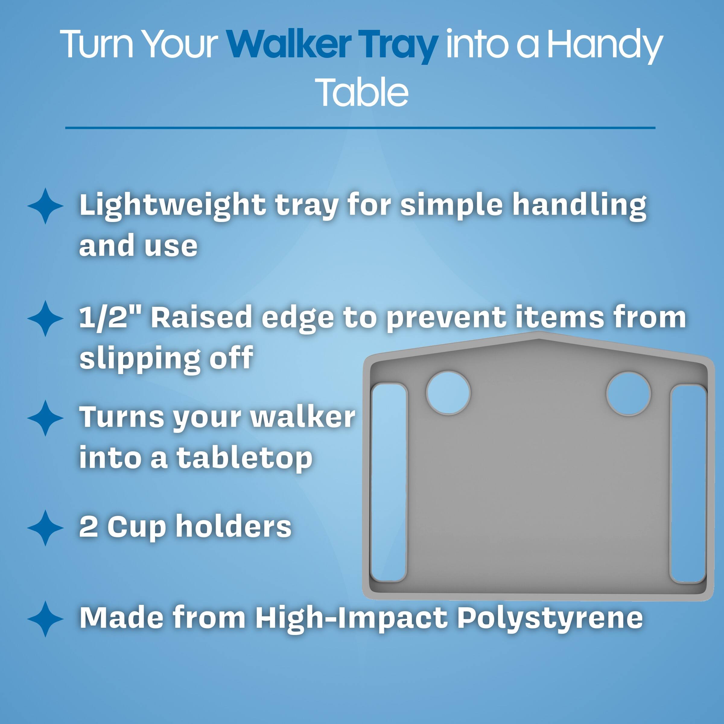 Turn Your Walker Tray into a Handy Table

- Lightweight tray for simple handling and use
- 1/2" Raised edge to prevent items from slipping off
- Turns your walker into a tabletop
- 2 Cup holders
- Made from High-Impact Polystyrene