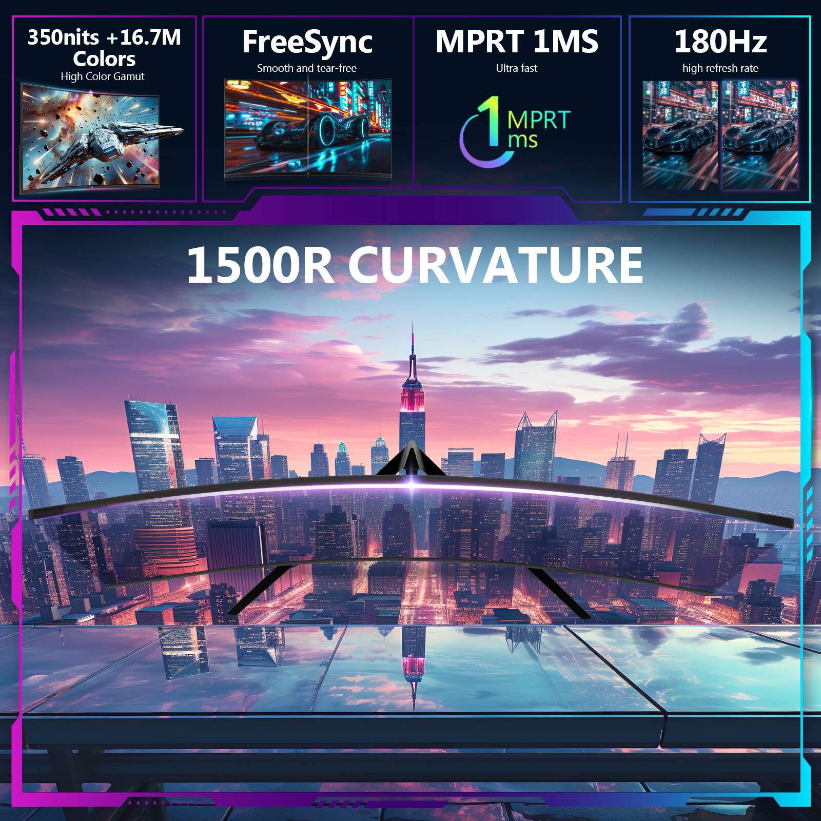 350 nits + 16.7M Colors  
High Color Gamut  

FreeSync  
Smooth and tear-free  

MPRT 1MS  
Ultra fast  
1 MPRT ms  

180Hz  
high refresh rate  

1500R CURVATURE