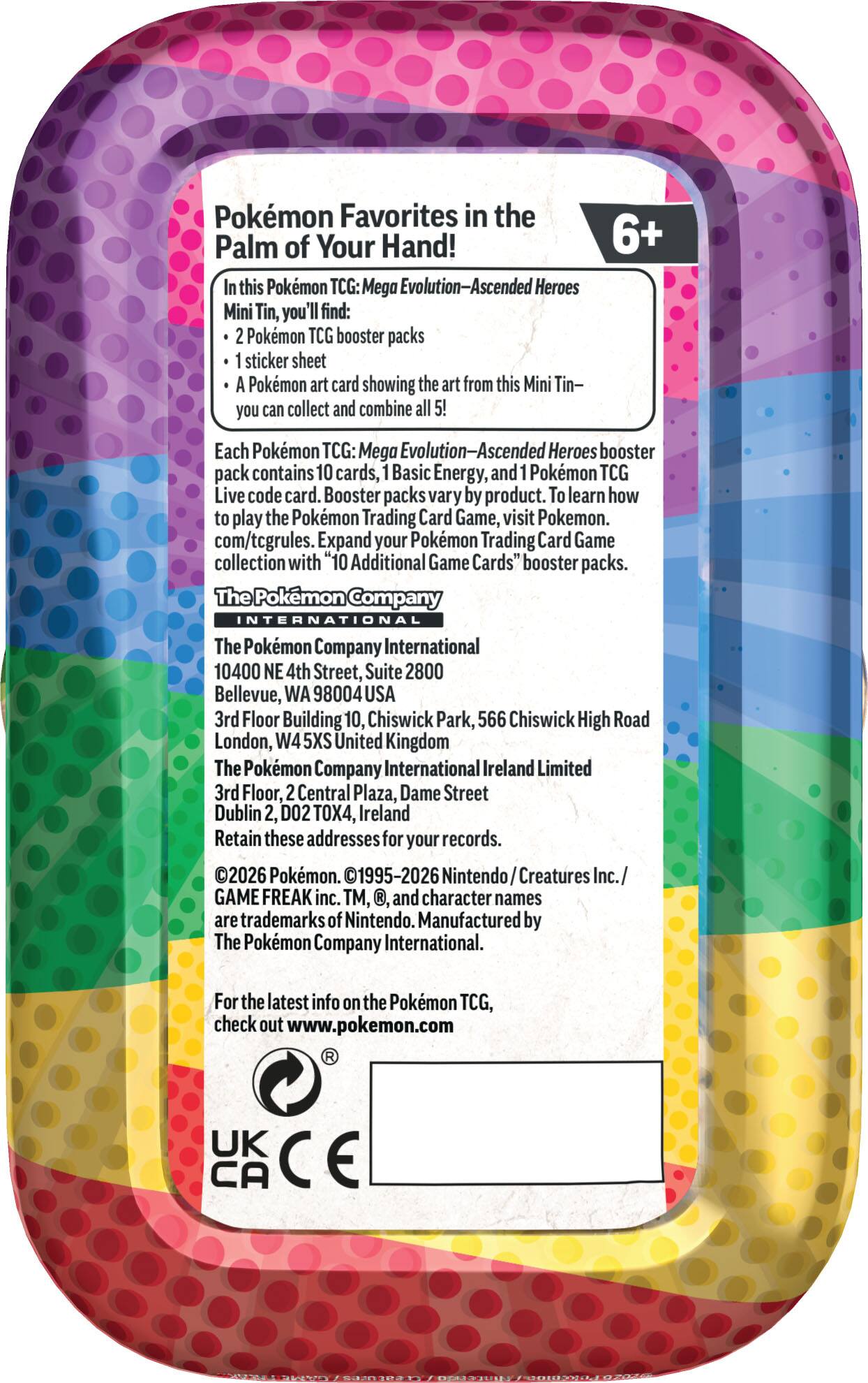 **Pokémon Favorites in the Palm of Your Hand!**

**6+**

In this Pokémon TCG: Mega Evolution—Ascended Heroes Mini Tin, you'll find:

- 2 Pokémon TCG booster packs
- 1 sticker sheet
- A Pokémon art card showing the art from this Mini Tin— you can collect and combine all 5!

Each Pokémon TCG: Mega Evolution—Ascended Heroes booster pack contains 10 cards, 1 Basic Energy, and 1 Pokémon TCG Live code card. Booster packs vary by product. To learn how to play the Pokémon Trading Card Game, visit Pokémon.com/tcgrules. Expand your Pokémon Trading Card Game collection with "10 Additional Game Cards" booster packs.

**The Pokémon Company International**

10400 NE 4th Street, Suite 2800  
Bellevue, WA 98004 USA

3rd Floor Building 10, Chiswick Park, 566 Chiswick High Road  
London, W4 5XS United Kingdom

The Pokémon Company International Ireland Limited  
3rd Floor, 2 Central Plaza, Dame Street  
Dublin 2, D02 TOX4, Ireland

Retain these addresses