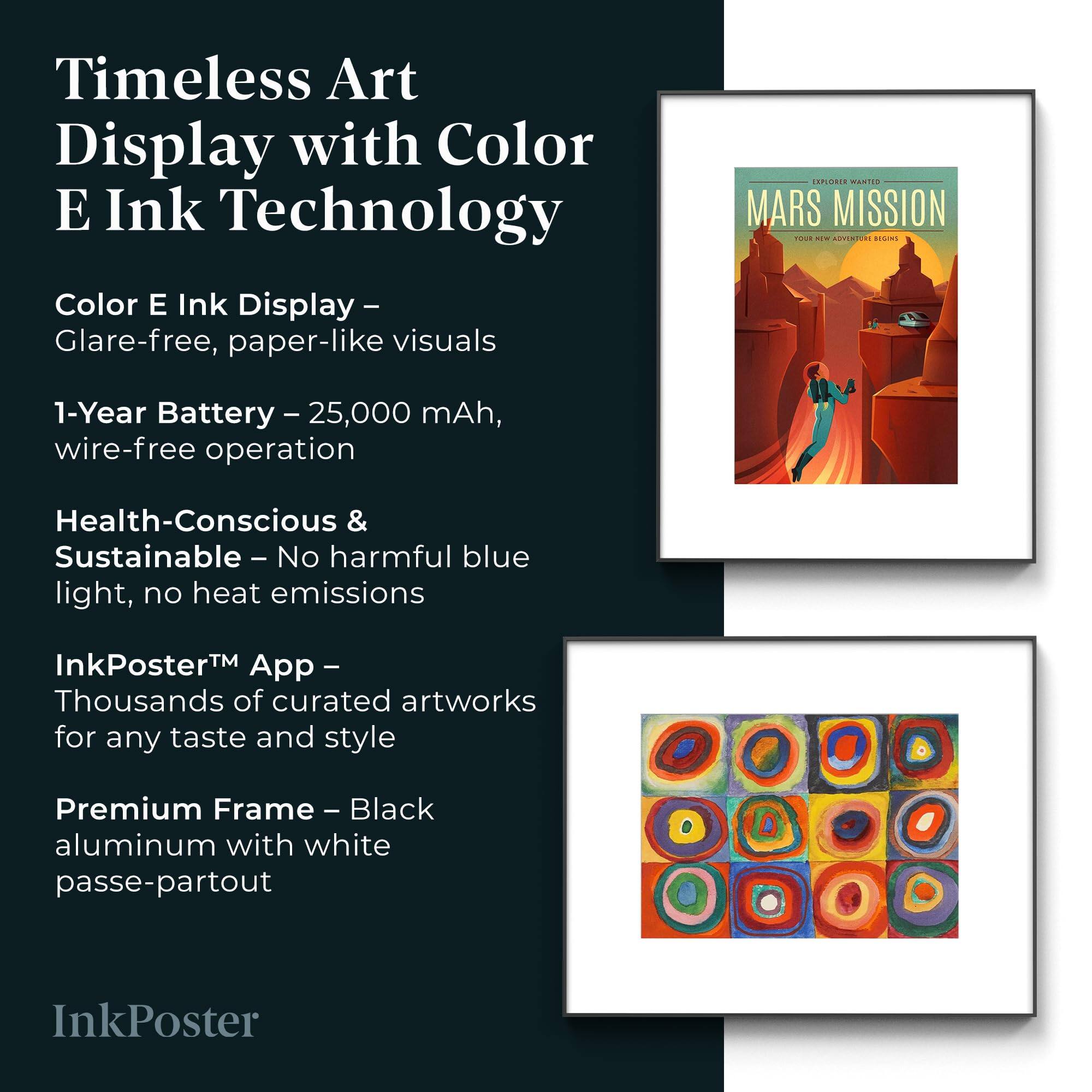 Timeless Art Display with Color E Ink Technology

Color E Ink Display – Glare-free, paper-like visuals

1-Year Battery – 25,000 mAh, wire-free operation

Health-Conscious & Sustainable – No harmful blue light, no heat emissions

InkPoster™ App – Thousands of curated artworks for any taste and style

Premium Frame – Black aluminum with white passe-partout

InkPoster