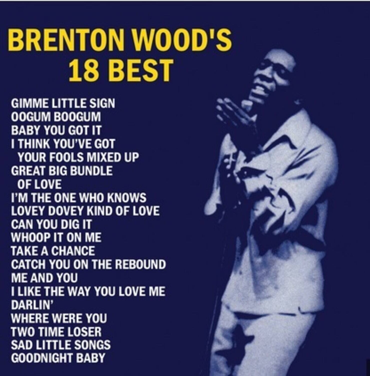 BRENTON WOOD'S  
18 BEST

GIMME LITTLE SIGN  
OOGUM BOOGUM  
BABY YOU GOT IT  
I THINK YOU'VE GOT YOUR FOOLS MIXED UP  
GREAT BIG BUNDLE OF LOVE  
I'M THE ONE WHO KNOWS LOVLEY DOVEY KIND OF LOVE  
CAN YOU DIG IT  
WHOOP IT ON ME  
TAKE A CHANCE  
CATCH YOU ON THE REBOUND  
ME AND YOU  
I LIKE THE WAY YOU LOVE ME DARLIN'  
WHERE WERE YOU  
TWO TIME LOSER  
SAD LITTLE SONGS  
GOODNIGHT BABY