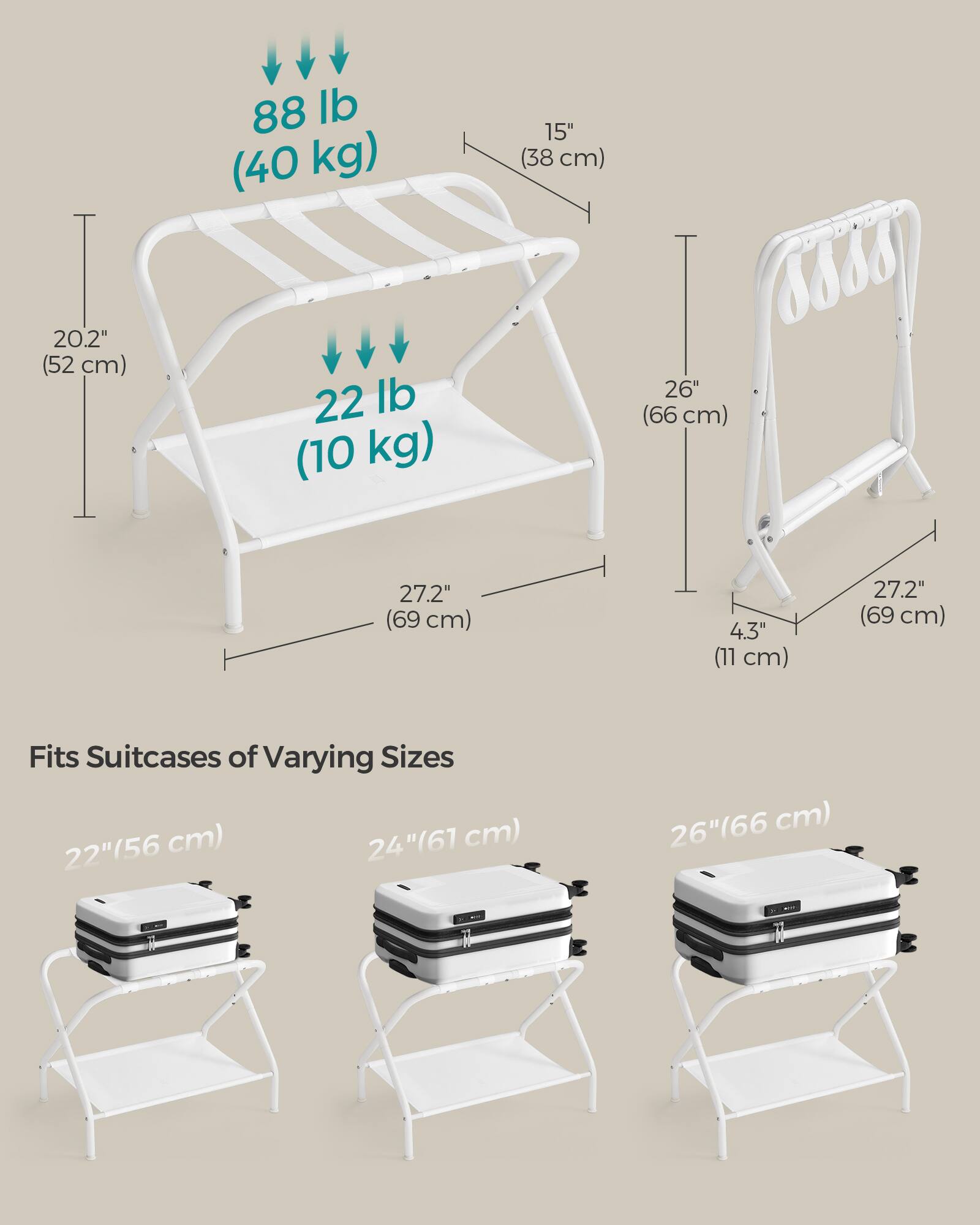 88 lb (40 kg)  
15" (38 cm)  
20.2" (52 cm)  
22 lb (10 kg)  
26" (66 cm)  
27.2" (69 cm)  
4.3" (11 cm)  
27.2" (69 cm)  

Fits Suitcases of Varying Sizes  
22" (56 cm)  
24" (61 cm)  
26" (66 cm)
