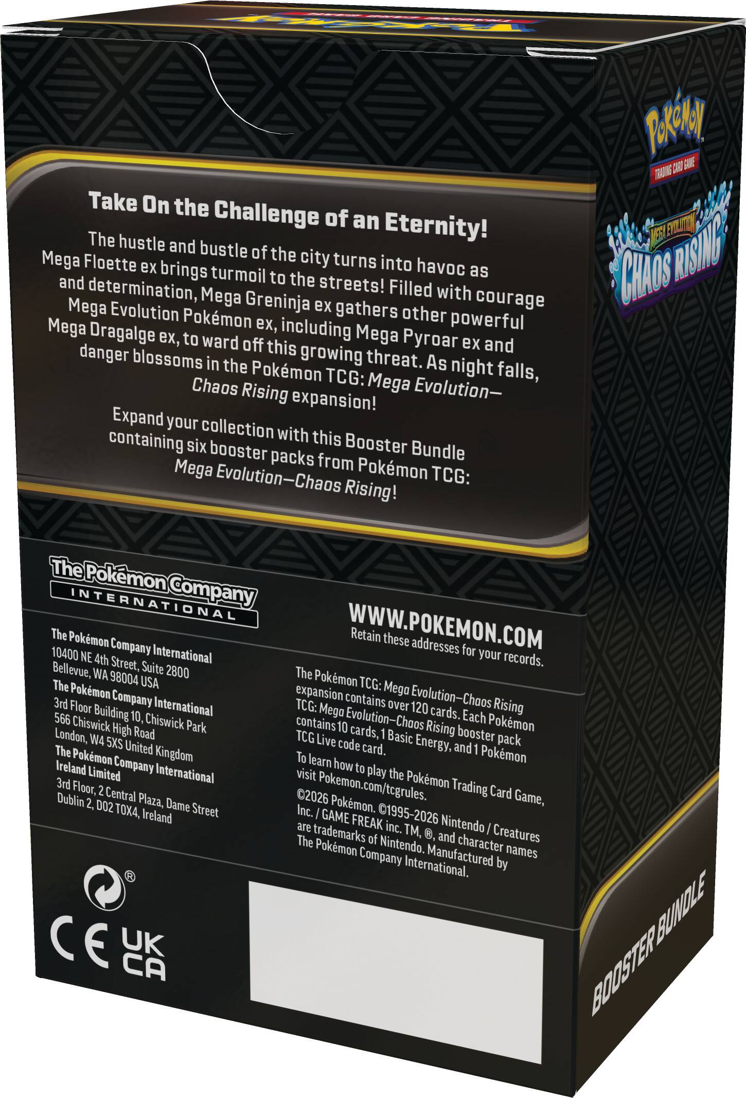 Take On the Challenge of an Eternity!  
The hustle and bustle of the city turns into havoc as Mega Floette ex brings turmoil to the streets! Filled with courage and determination, Mega Greninja ex gathers other powerful Pokémon ex, including Mega Pyroar ex and Mega Dragalge ex, to ward off this growing threat. As night falls, danger blossoms in the Pokémon TCG: Chaos Rising expansion!  

Expand your collection with this Booster Bundle containing six booster packs from Pokémon TCG: Mega Evolution—Chaos Rising!  

The Pokémon Company International  
10400 NE 4th Street, Suite 2800  
Bellevue, WA 98004 USA  

The Pokémon Company International  
3rd Floor, Chiswick High Road  
Chiswick Park  
London, W4 5XS United Kingdom  

The Pokémon Company International  
3rd Floor, 2 Central Plaza, Dame Street  
Dublin 2, D02 TO4X, Ireland  

WWW.POKEMON.COM  

Retain these addresses for your records.  

The Pokémon TCG: Mega Evolution—Chaos Rising expansion contains over 120 cards. Each Pokémon TCG: Mega Evolution—Chaos Rising booster
