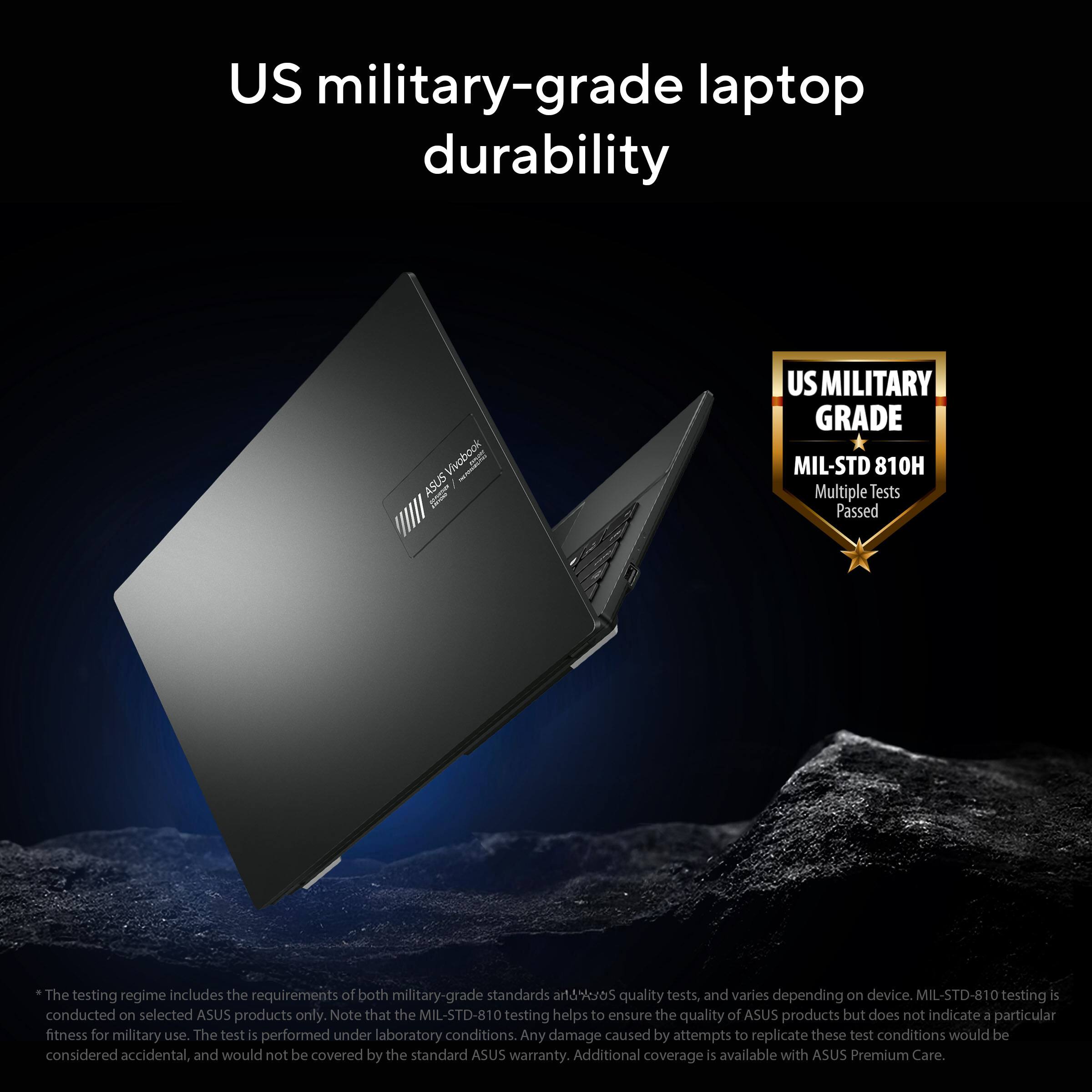 US military-grade laptop durability

ASUS Vivobook la

US MILITARY GRADE MIL-STD 810H Multiple Tests Passed

*The testing regime includes the requirements of both military-grade standards and ASUS quality tests, and varies depending on device. MIL-STD-810 testing is conducted on selected ASUS products only. Note that the MIL-STD-810 testing helps to ensure the quality of ASUS products but does not indicate a particular fitness for military use. The test is performed under laboratory conditions. Any damage caused by attempts to replicate these test conditions would be considered accidental, and would not be covered by the standard ASUS warranty. Additional coverage is available with ASUS Premium Care.