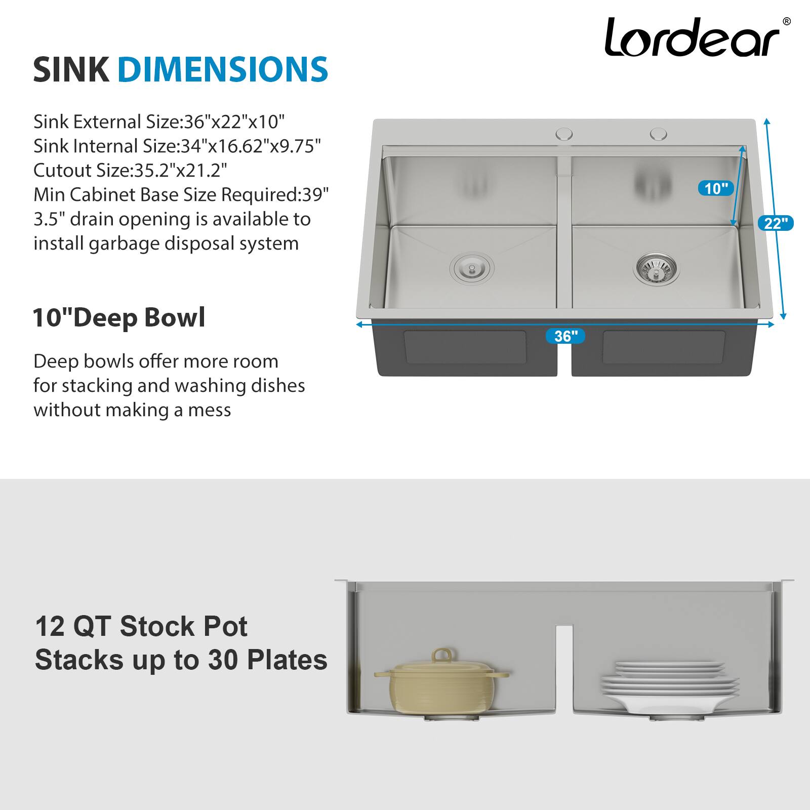 **SINK DIMENSIONS**

- Sink External Size: 36"x22"x10"
- Sink Internal Size: 34"x16.62"x9.75"
- Cutout Size: 35.2"x21.2"
- Min Cabinet Base Size Required: 39"
- 3.5" drain opening is available to install garbage disposal system

**10" Deep Bowl**

- Deep bowls offer more room for stacking and washing dishes without making a mess

**12 QT Stock Pot**

- Stacks up to 30 Plates