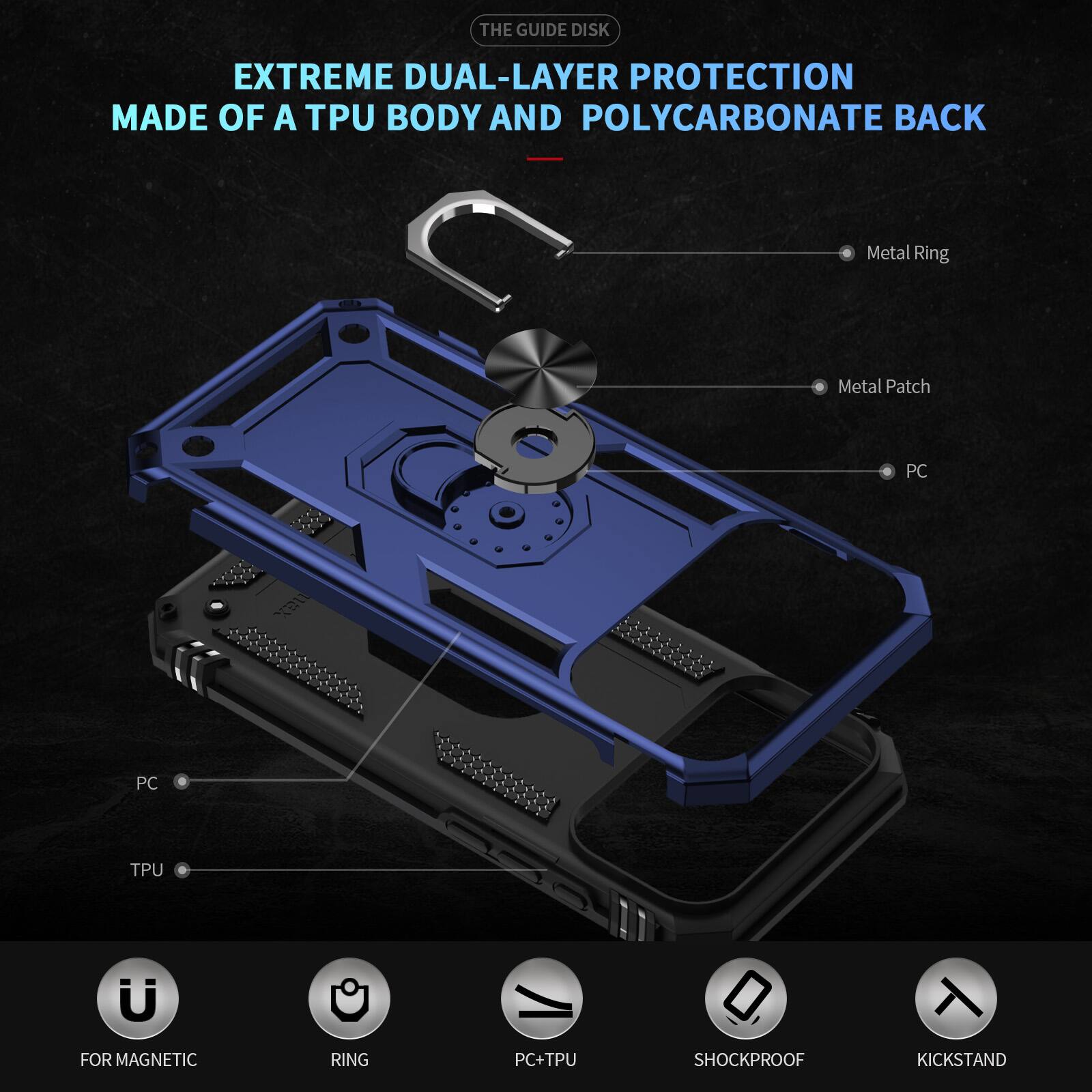 THE GUIDE DISK EXTREME DUAL-LAYER PROTECTION MADE OF A TPU BODY AND POLYCARBONATE BACK

Metal Ring
Metal Patch
PC
PC
TPU

FOR MAGNETIC
RING
PC+TPU
SHOCKPROOF
KICKSTAND