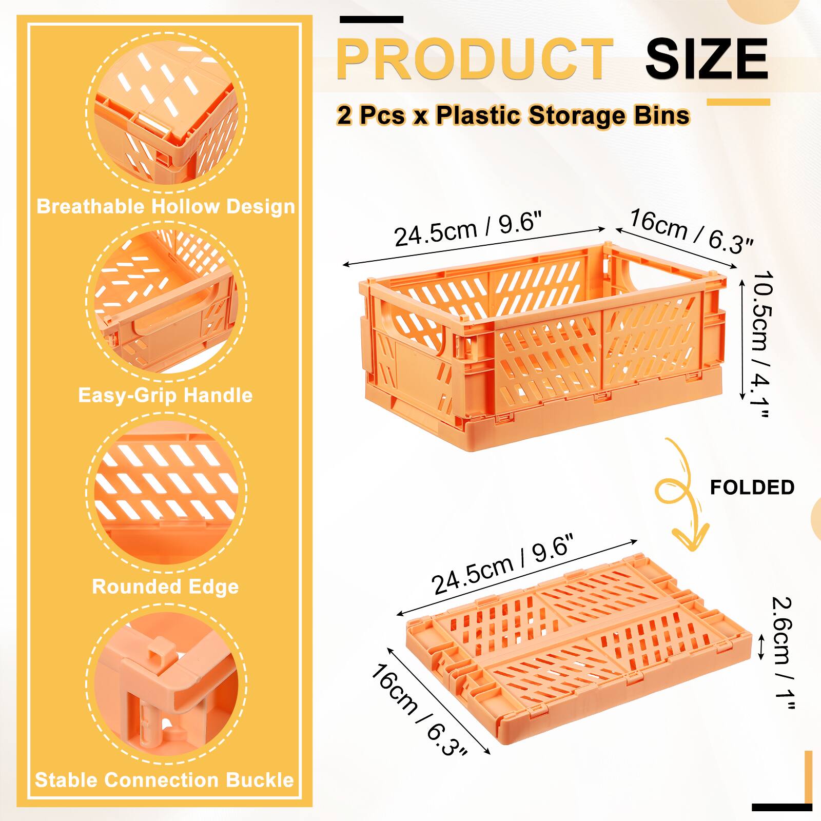PRODUCT SIZE  
2 Pcs x Plastic Storage Bins  
Breathable Hollow Design  
Easy-Grip Handle  
24.5cm / 9.6"  
16cm / 6.3"  
10.5cm / 4.1"  
Rounded Edge  
Stable Connection Buckle  
FOLDED  
24.5cm / 9.6"  
16cm / 6.3"  
2.6cm / 1"