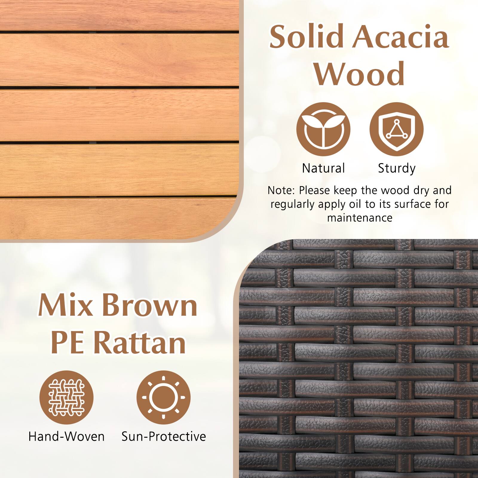 Solid Acacia Wood  
Natural  
Sturdy  

Note: Please keep the wood dry and regularly apply oil to its surface for maintenance  

Mix Brown PE Rattan  
Hand-Woven  
Sun-Protective