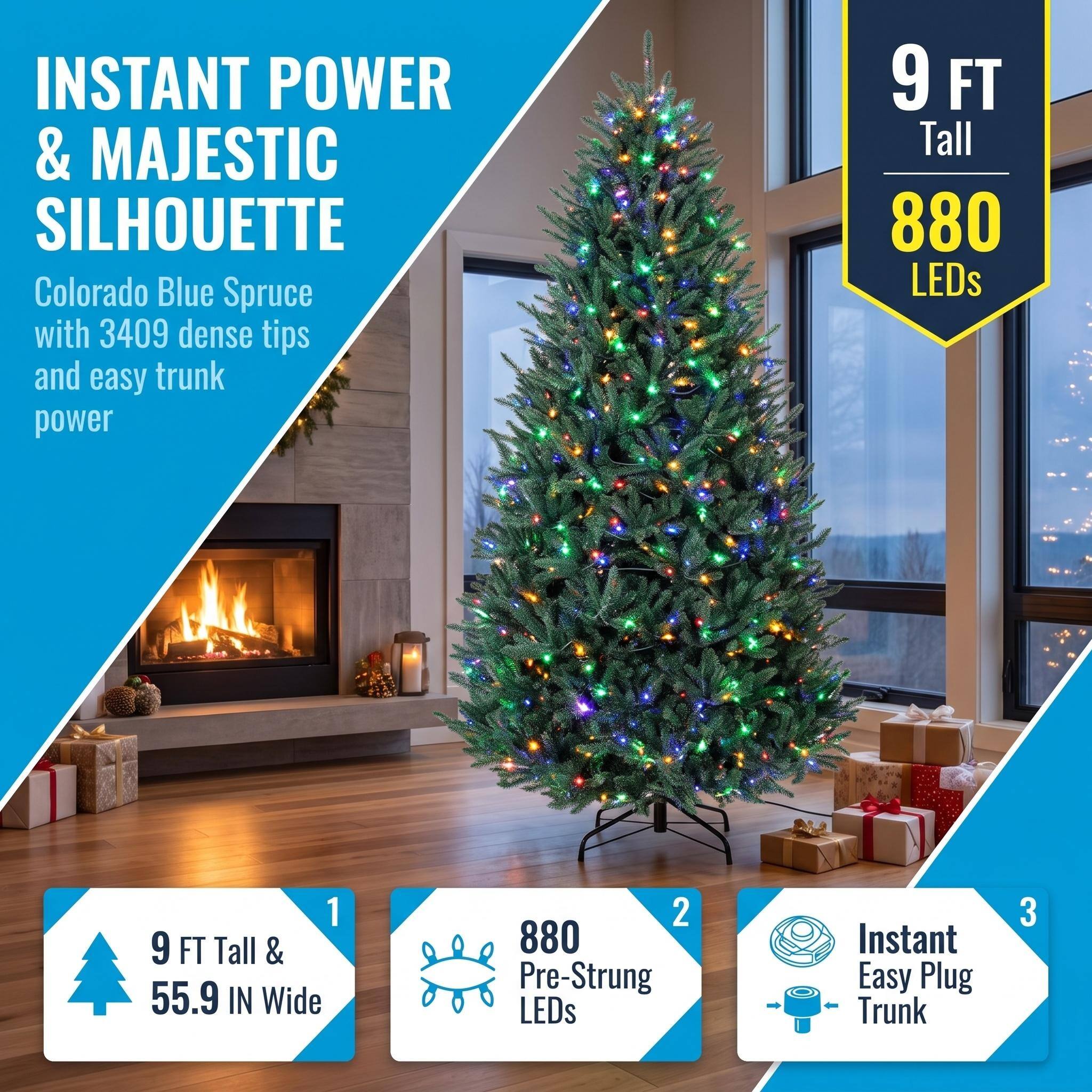 INSTANT POWER & MAJESTIC SILHOUETTE  
Colorado Blue Spruce with 3409 dense tips and easy trunk power

9 FT Tall  
880 LEDs

1. 9 FT Tall & 55.9 IN Wide  
2. 880 Pre-Strung LEDs  
3. Instant Easy Plug Trunk