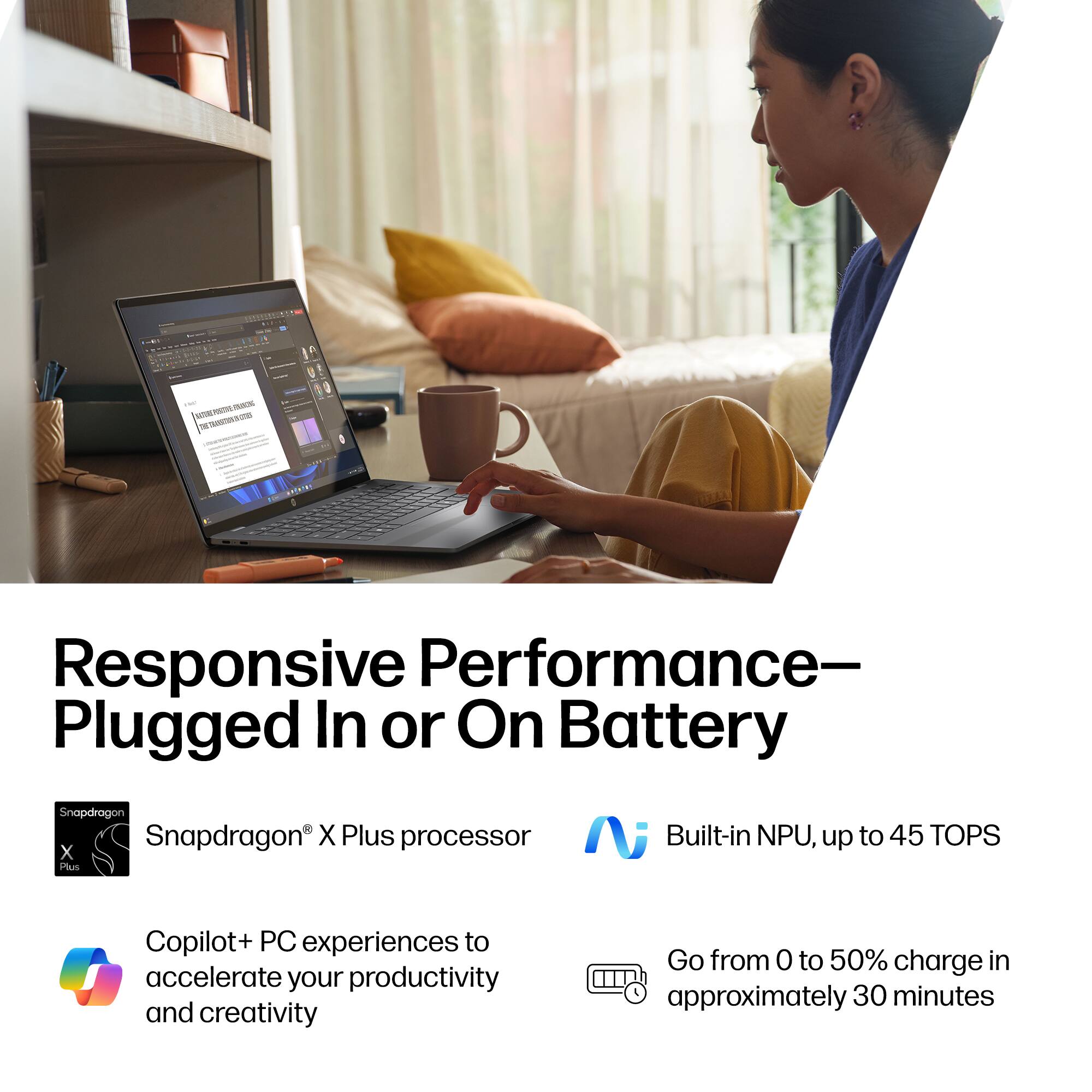 Responsive Performance - Plugged In or On Battery

- Snapdragon X Plus processor
- Built-in NPU, up to 45 TOPS
- Copilot+ PC experiences to accelerate your productivity and creativity
- Go from 0 to 50% charge in approximately 30 minutes