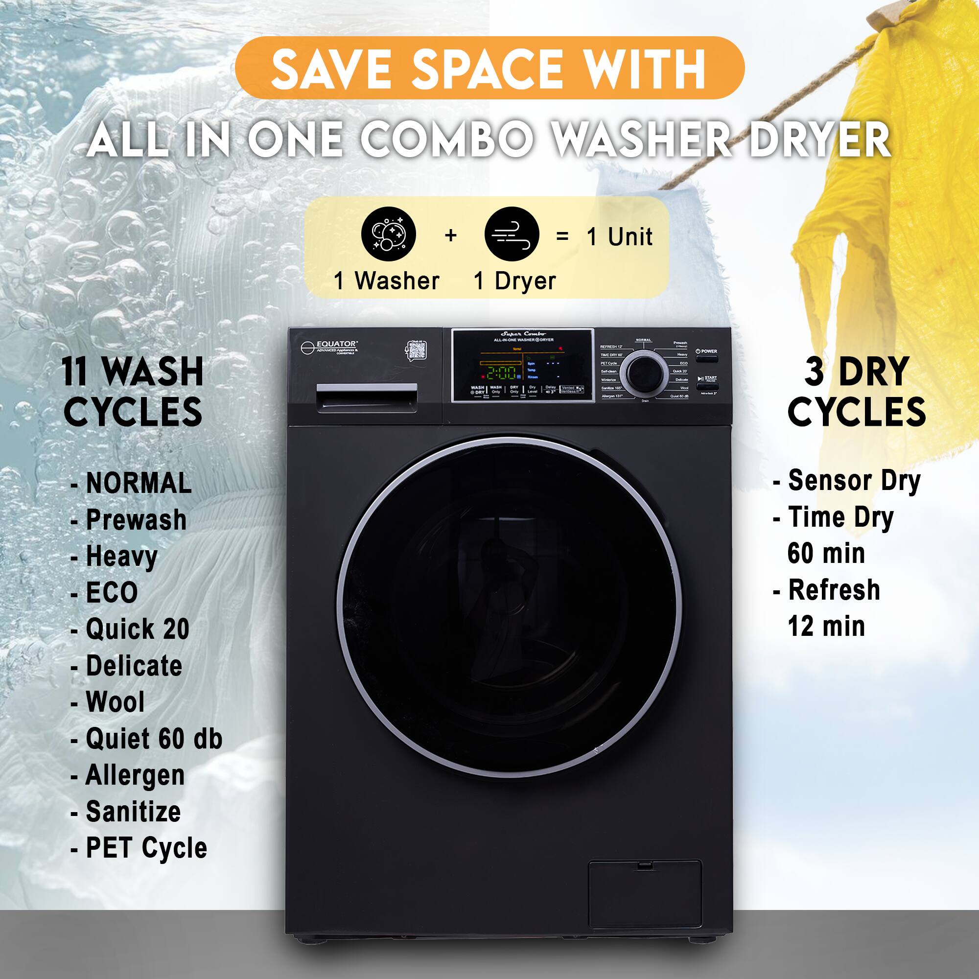 SAVE SPACE WITH  
ALL IN ONE COMBO WASHER DRYER

1 Washer + 1 Dryer = 1 Unit

11 WASH CYCLES  
- NORMAL  
- Prewash  
- Heavy  
- ECO  
- Quick 20  
- Delicate  
- Wool  
- Quiet 60 db  
- Allergen  
- Sanitize  
- PET Cycle  

3 DRY CYCLES  
- Sensor Dry  
- Time Dry 60 min  
- Refresh 12 min