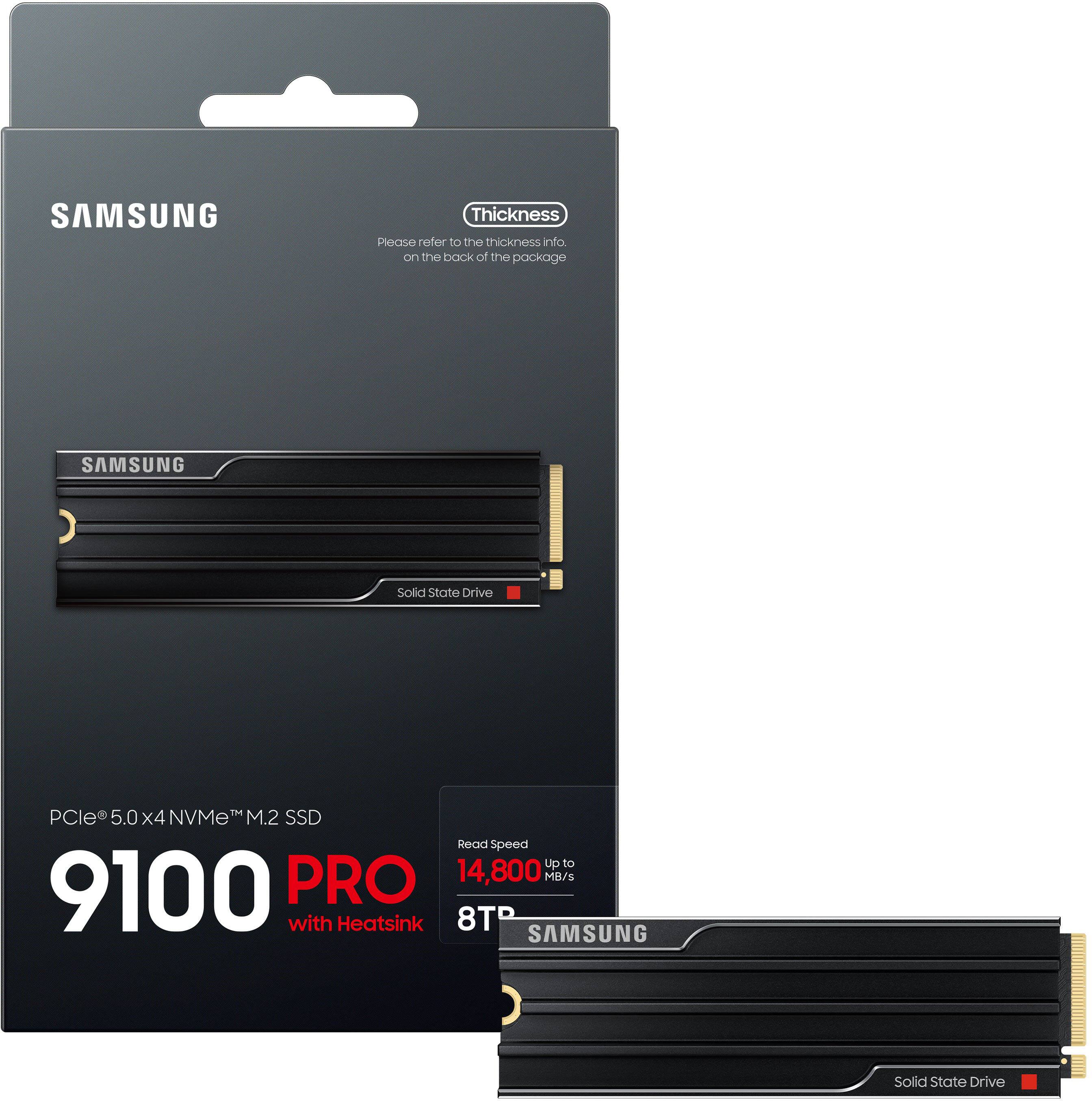 SAMSUNG  
Thickness  
Please refer to the thickness info. on the back of the package  

SAMSUNG  
Solid State Drive  

PCIe® 5.0 x4 NVMe™ M.2 SSD  
9100 PRO  
with Heatsink  

Read Speed  
Up to 14,800 MB/s  

8TB  

Solid State Drive