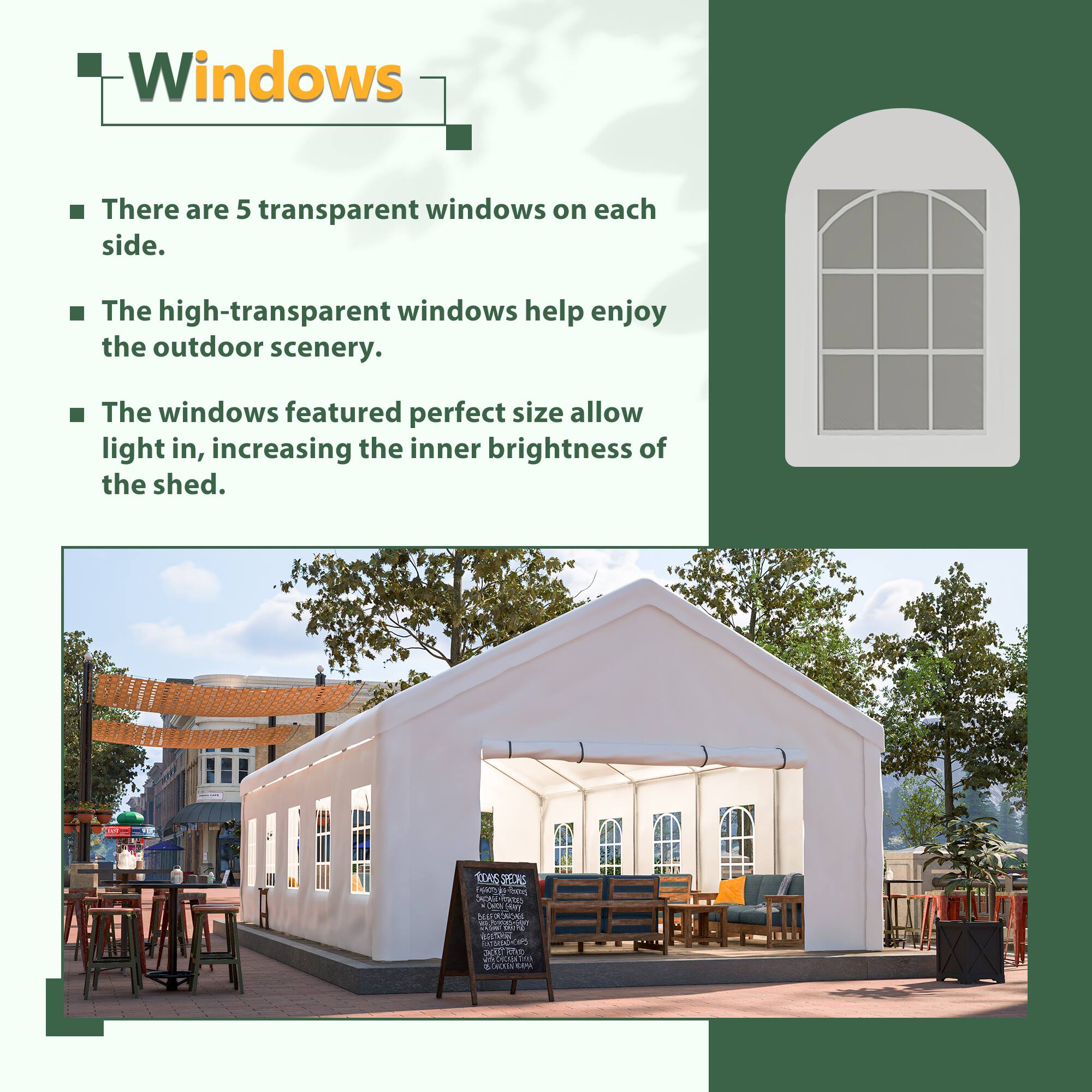 Windows

- There are 5 transparent windows on each side.
- The high-transparent windows help enjoy the outdoor scenery.
- The windows featured perfect size allow light in, increasing the inner brightness of the shed.