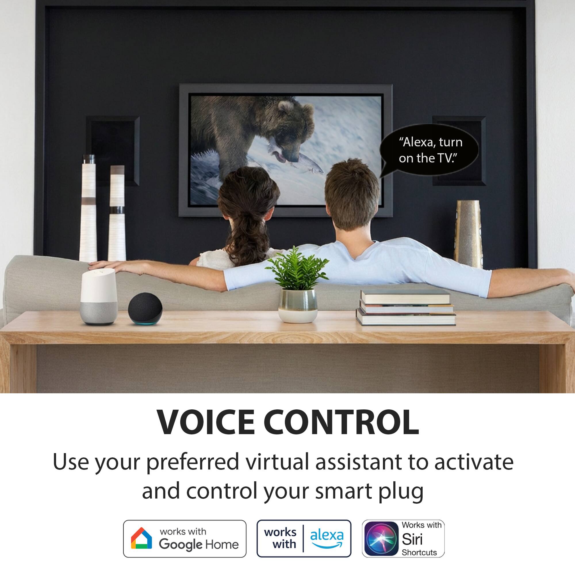 "Alexa, turn on the TV."

VOICE CONTROL

Use your preferred virtual assistant to activate and control your smart plug

- Works with Google Home
- Works with Alexa
- Works with Siri Shortcuts
