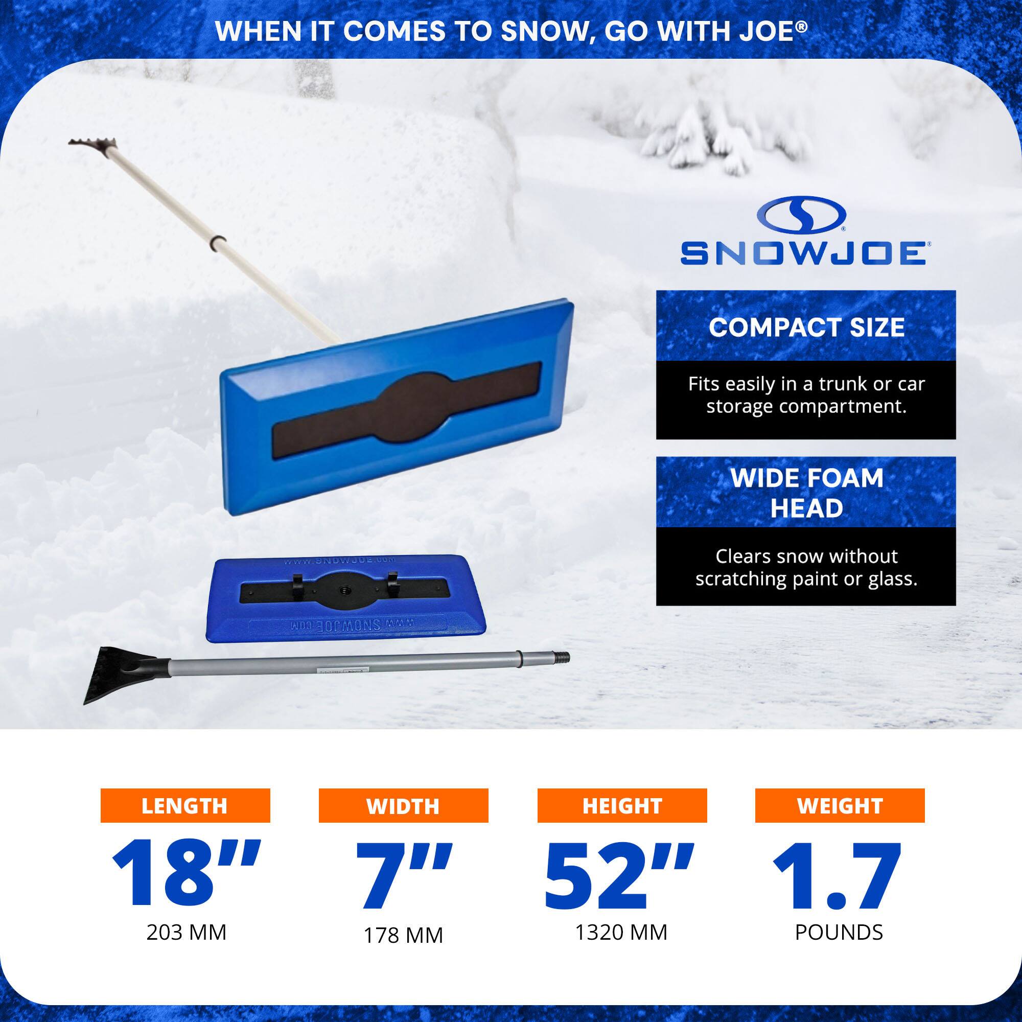 WHEN IT COMES TO SNOW, GO WITH JOE SNOWJOE

COMPACT SIZE
Fits easily in a trunk or car storage compartment.

WIDE FOAM HEAD
Clears snow without scratching paint or glass.

LENGTH 18" (203 MM)
WIDTH 7" (178 MM)
HEIGHT 52" (1320 MM)
WEIGHT 1.7 POUNDS