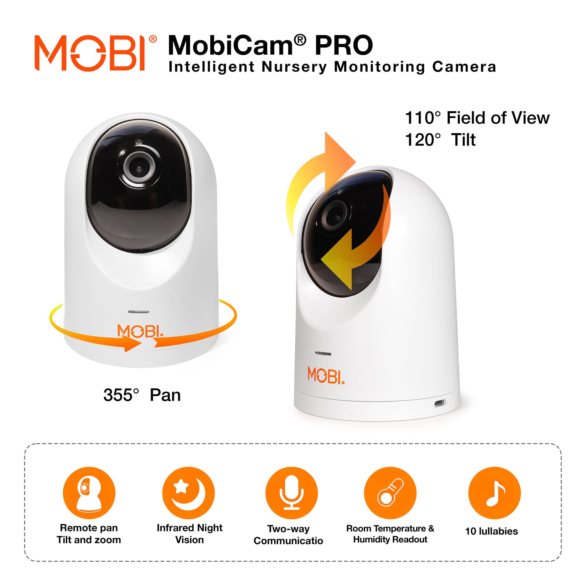 Intelligent Nursery Monitoring Camera: MobiCam PRO
110 Field of View
120 Tilt
MOBI. 355 Pan
MOBI. Remote pan Tilt and zoom
Infrared Night Vision
Two-way Room Temperature & Communication
Humidity Readout
10 lullabies
