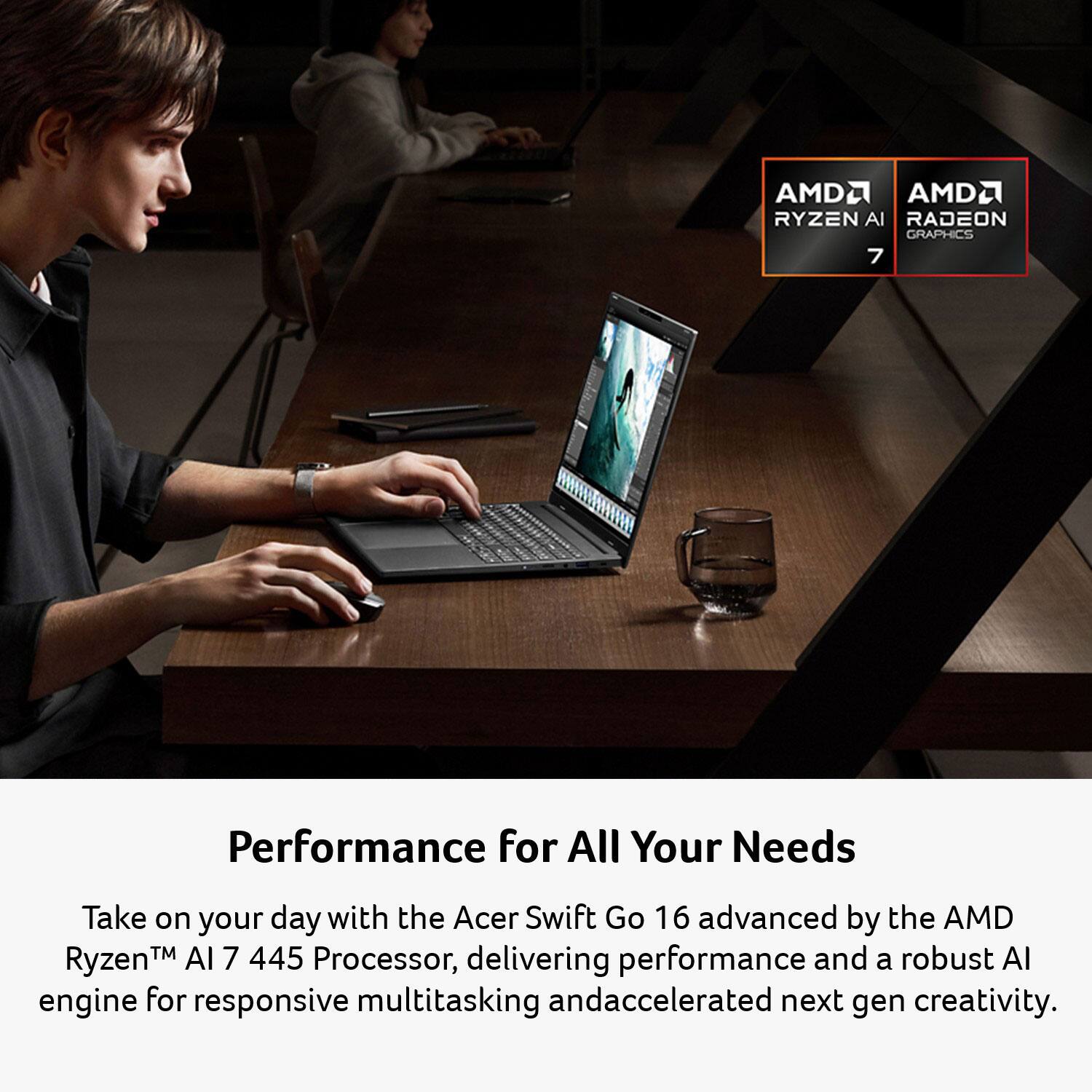 AMD Ryzen AI 7  
AMD Radeon Graphics  

Performance for All Your Needs  

Take on your day with the Acer Swift Go 16 advanced by the AMD Ryzen™ AI 7 445 Processor, delivering performance and a robust AI engine for responsive multitasking and accelerated next-gen creativity.