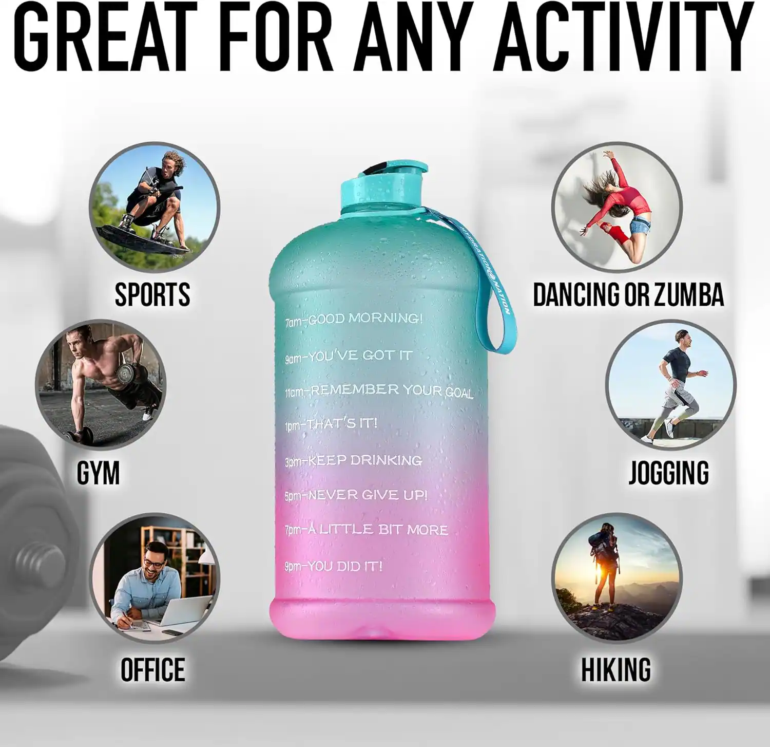 GREAT FOR ANY ACTIVITY

SPORTS
7am - GOOD MORNING!
9am - YOU'VE GOT IT

GYM
11am - REMEMBER YOUR GOAL
1pm - THAT'S IT!
3pm - KEEP DRINKING
5pm - NEVER GIVE UP!
7pm - A LITTLE BIT MORE
9pm - YOU DID IT!

OFFICE

DANCING OR ZUMBA

JOGGING

HIKING