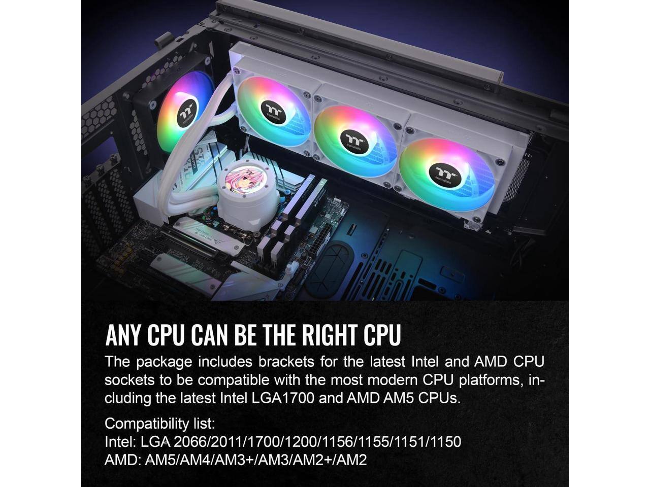 ANY CPU CAN BE THE RIGHT CPU

The package includes brackets for the latest Intel and AMD CPU sockets to be compatible with the most modern CPU platforms, including the latest Intel LGA1700 and AMD AM5 CPUs.

Compatibility list:
Intel: LGA 2066/2011/1700/1200/1156/1155/1151/1150
AMD: AM5/AM4/AM3+/AM3/AM2+/AM2