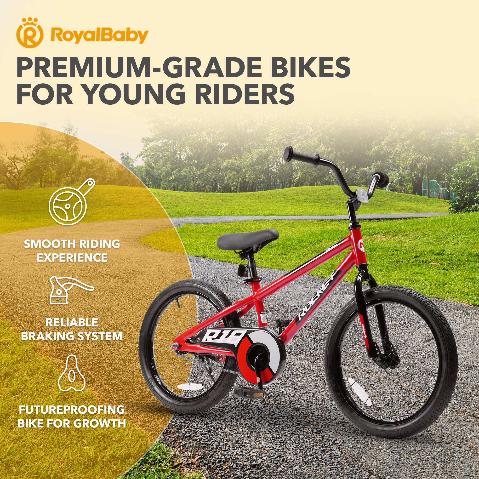 RoyalBaby PREMIUM-GRADE BIKES FOR YOUNG RIDERS

- SMOOTH RIDING EXPERIENCE
- RELIABLE BRAKING SYSTEM
- FUTUREPROOFING BIKE FOR GROWTH
