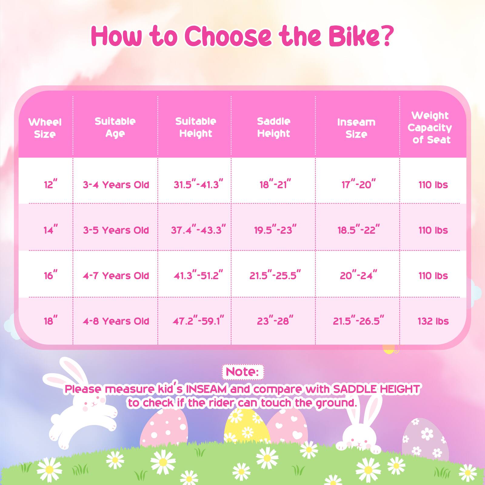 How to Choose the Bike?

| Wheel Size | Suitable Age | Suitable Height | Saddle Height | Inseam Size | Weight Capacity of Seat |
|------------|-------------|----------------|---------------|-------------|-----------------------|
| 12"        | 3-4 Years Old | 31.5"-41.3"     | 18"-21"       | 17"-20"     | 110 lbs              |
| 14"        | 3-5 Years Old | 37.4"-43.3"     | 19.5"-23"     | 18.5"-22"   | 110 lbs              |
| 16"        | 4-7 Years Old | 41.3"-51.2"     | 21.5"-25.5"   | 20"-24"     | 110 lbs              |
| 18"        | 4-8 Years Old | 47.2"-59.1"     | 23"-28"       | 21.5"-26.5" |