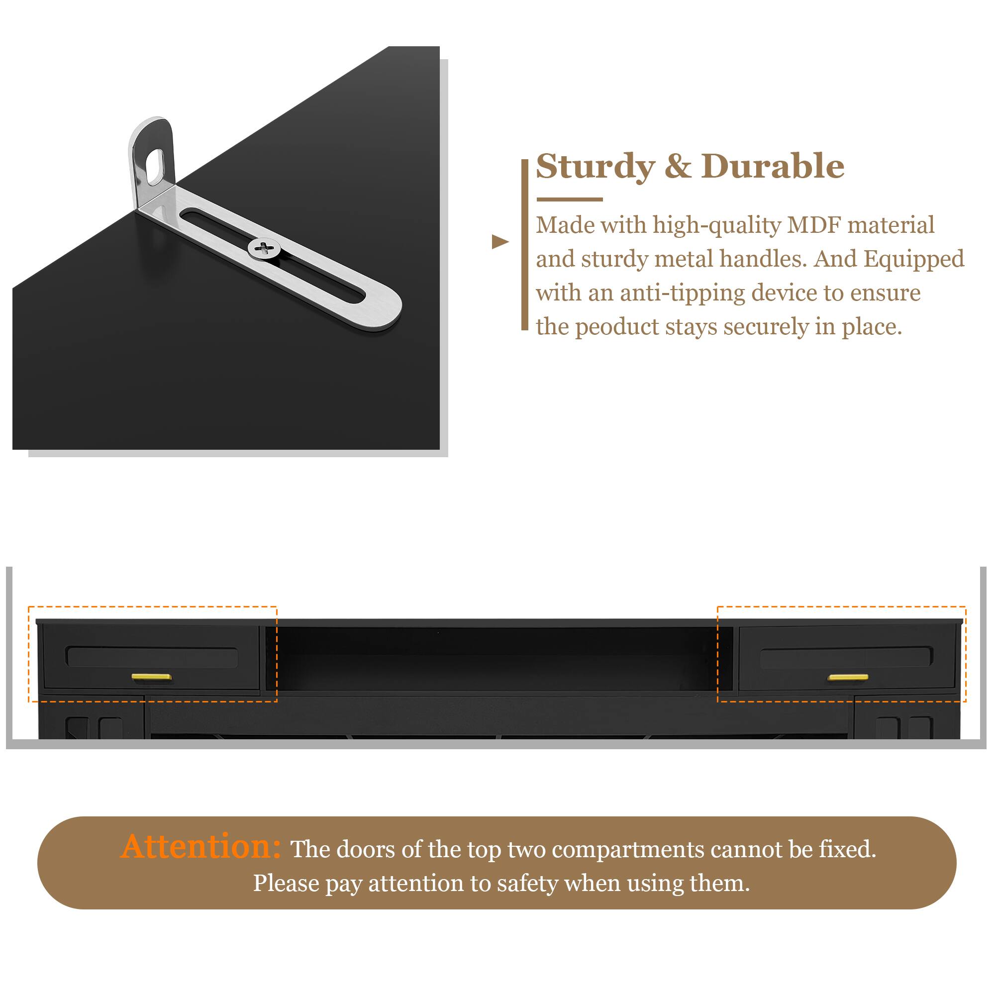 Sturdy & Durable  
Made with high-quality MDF material and sturdy metal handles. And equipped with an anti-tipping device to ensure the product stays securely in place.

Attention: The doors of the top two compartments cannot be fixed. Please pay attention to safety when using them.