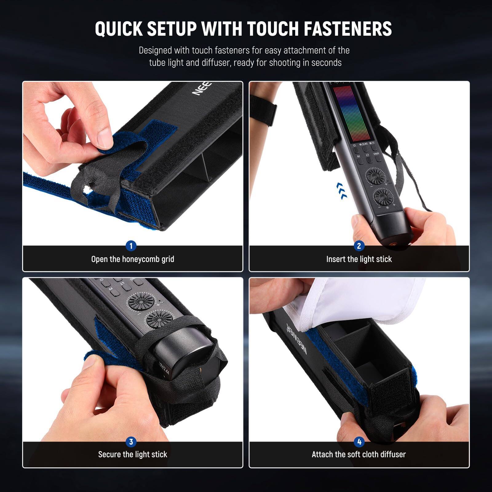 QUICK SETUP WITH TOUCH FASTENERS

Designed with touch fasteners for easy attachment of the tube light and diffuser, ready for shooting in seconds

1. Open the honeycomb grid
2. Insert the light stick
3. Secure the light stick
4. Attach the soft cloth diffuser