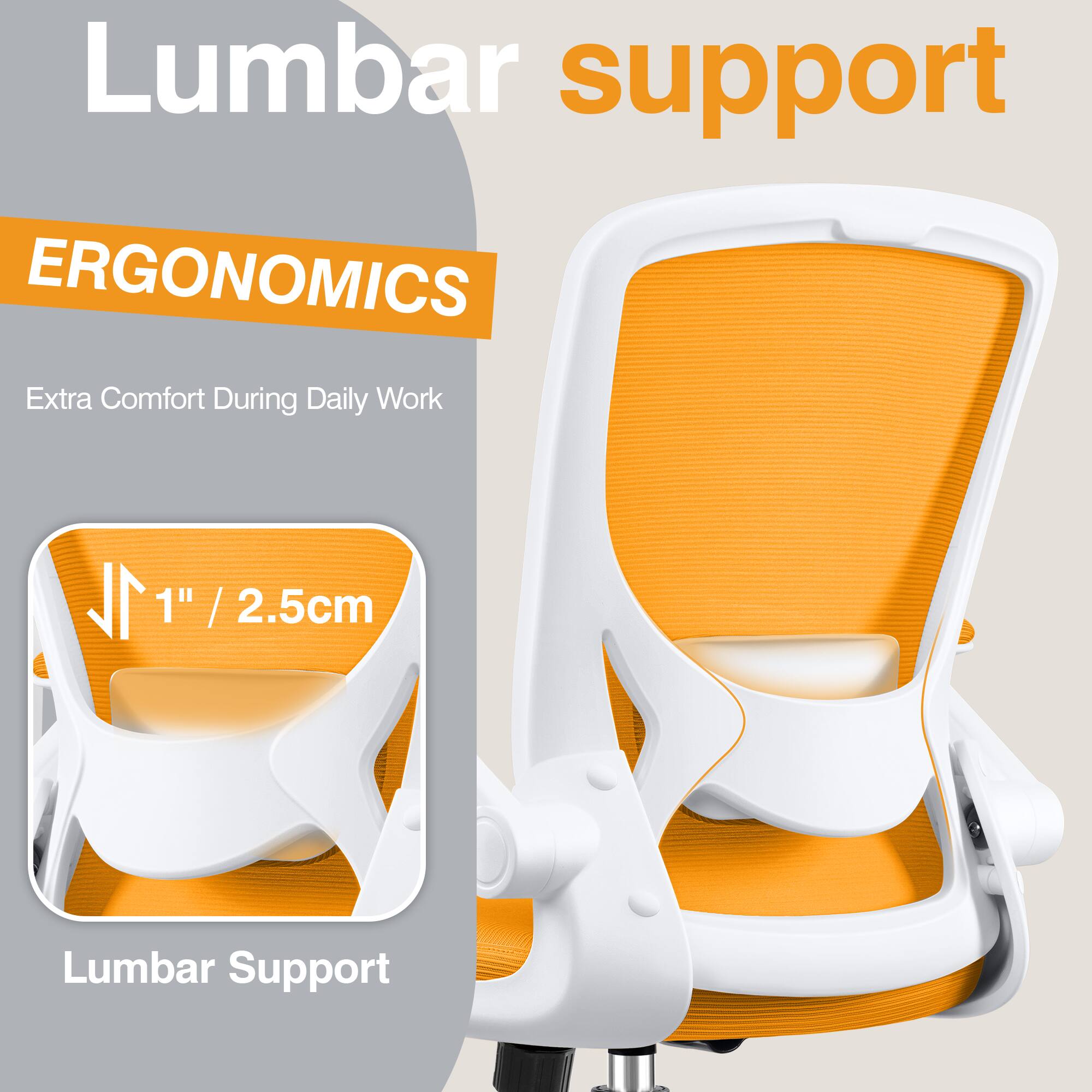 Lumbar support

ERGONOMICS

Extra Comfort During Daily Work

1" / 2.5cm Lumbar Support
