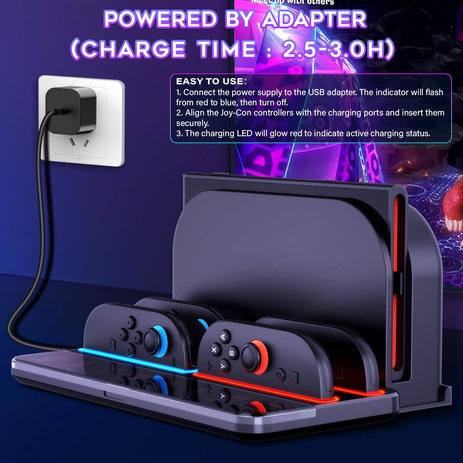 POWERED BY ADAPTER  
(CHARGE TIME: 2.5-3.0H)  

EASY TO USE:  
1. Connect the power supply to the USB adapter. The indicator will flash from red to blue, then turn off.  
2. Align the Joy-Con controllers with the charging ports and insert them securely.  
3. The charging LED will glow red to indicate active charging status.