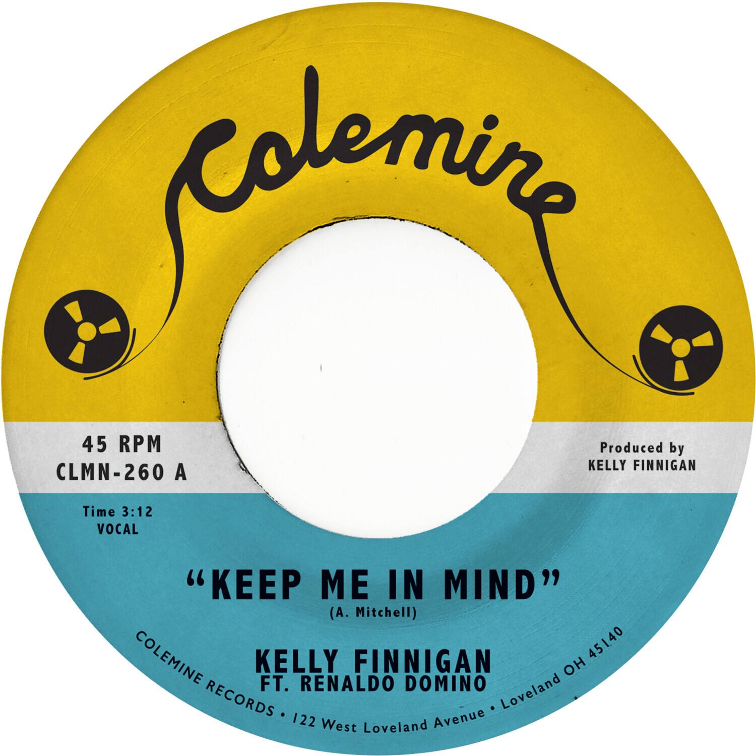 Colemine

45 RPM  
CLMN-260 A

Time 3:12  
VOCAL

"KEEP ME IN MIND"  
(A. Mitchell)

KELLY FINNIGAN  
FT. RENALDO DOMINO

Produced by  
KELLY FINNIGAN

COLEMINE RECORDS • 122 West Loveland Avenue • Loveland OH 45140