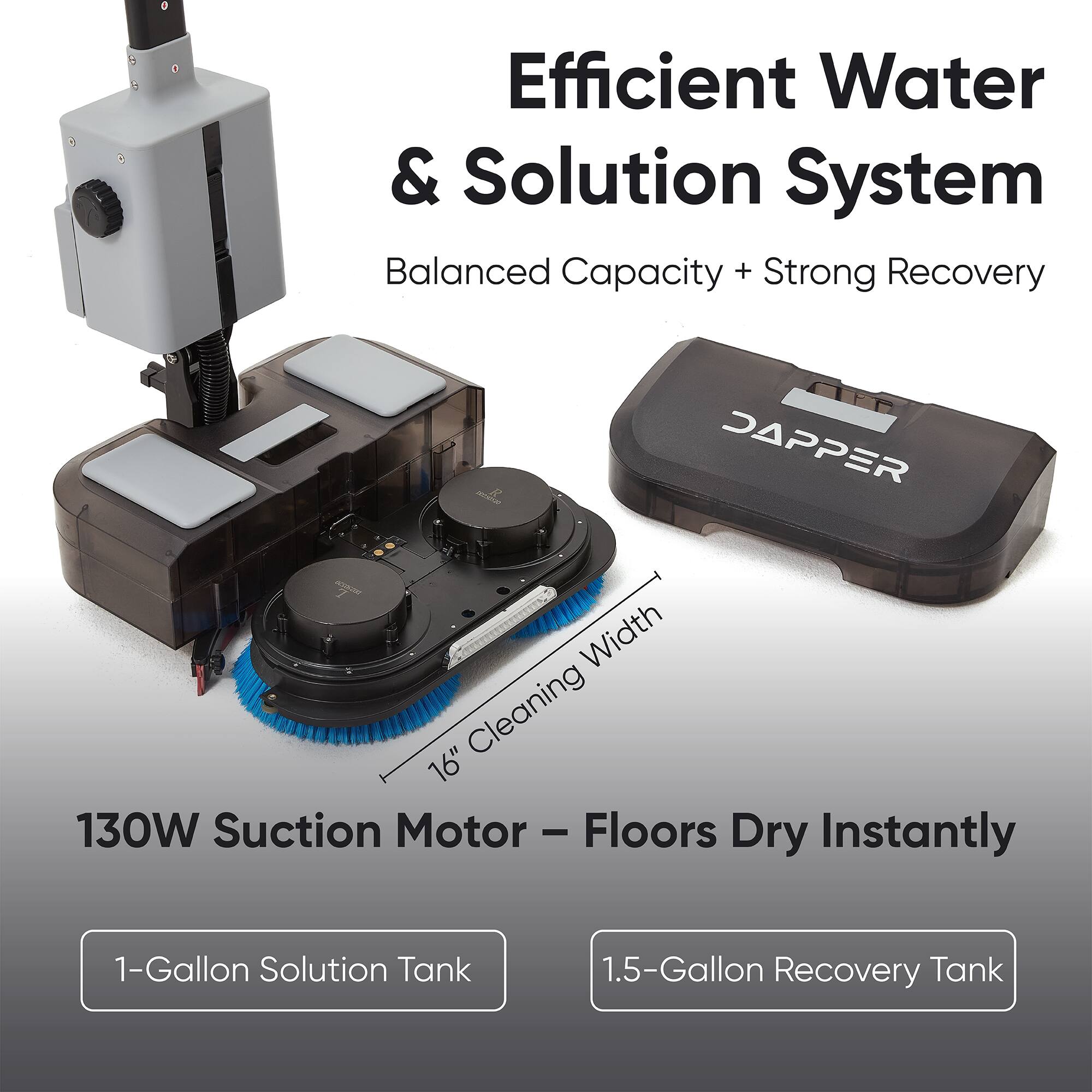 Efficient Water & Solution System  
Balanced Capacity + Strong Recovery  
SAPPER  
16" Cleaning Width  
130W Suction Motor - Floors Dry Instantly  
1-Gallon Solution Tank  
1.5-Gallon Recovery Tank