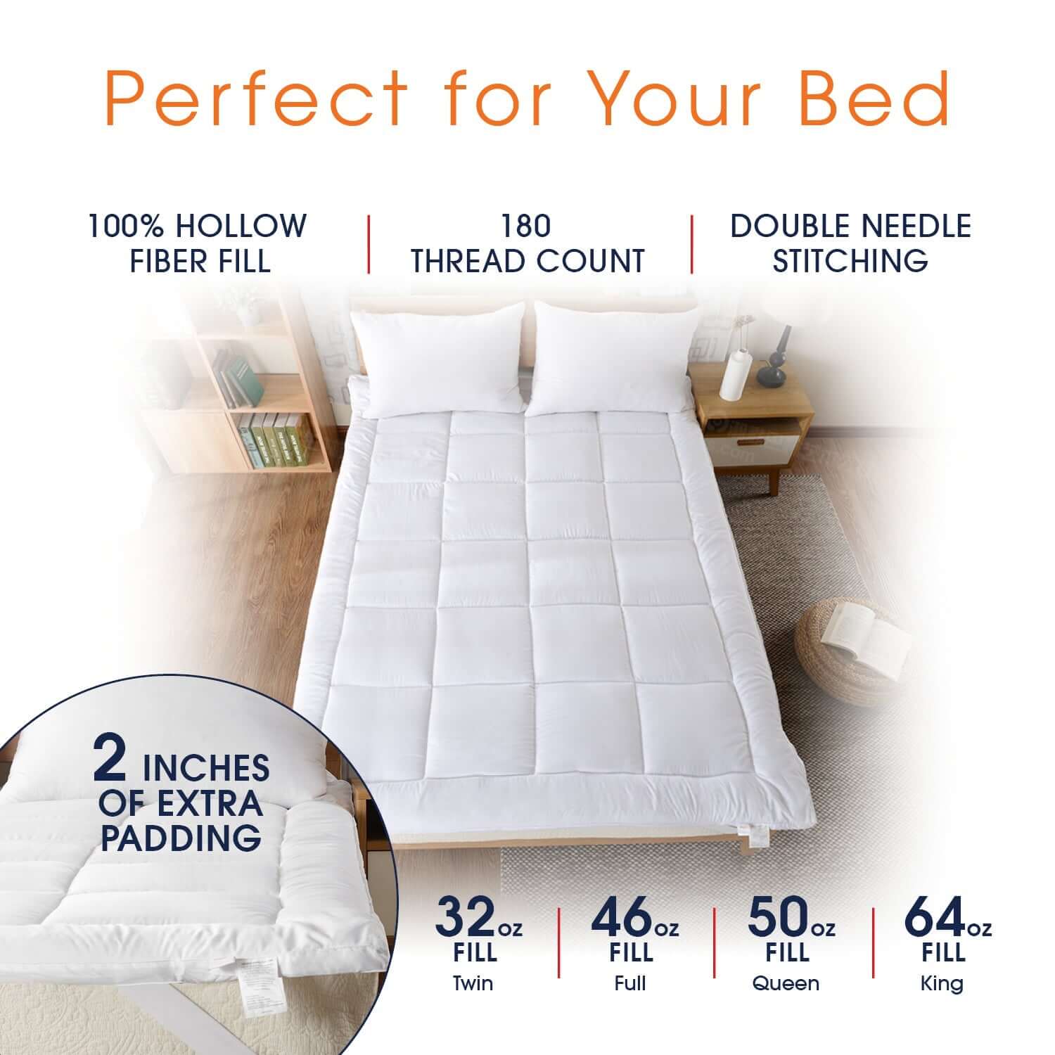 Perfect for Your Bed

100% HOLLOW FIBER FILL

180 THREAD COUNT

DOUBLE NEEDLE STITCHING

2 INCHES OF EXTRA PADDING

32oz FILL Twin

46oz FILL Full

50oz FILL Queen

64oz FILL King