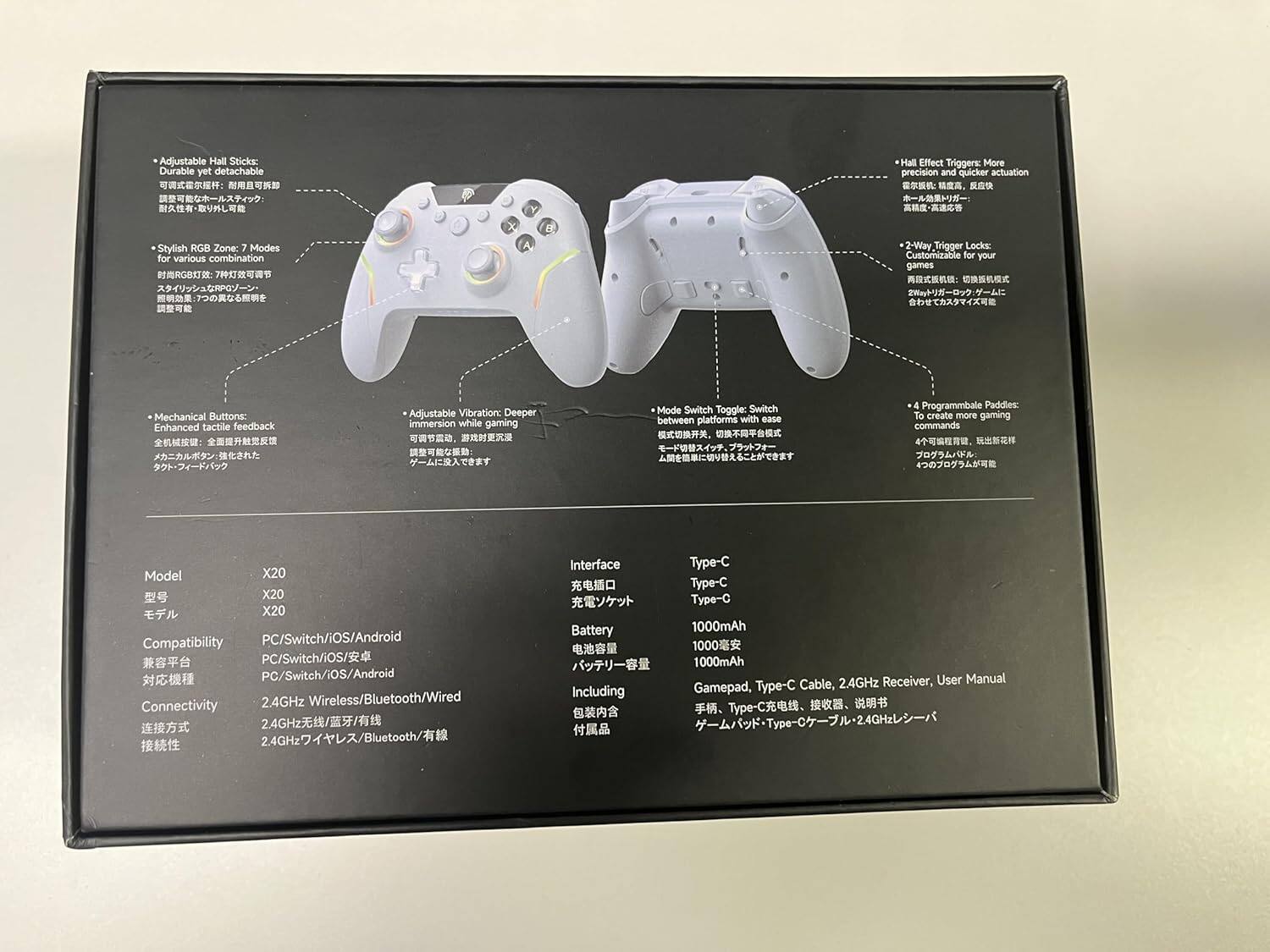 Adjustable Hall Sticks: Durable yet detachable  
Hall Effect Triggers: More precision and quicker actuation  
Stylish RGB Zone: 7 Modes for various combinations  
Adjustable Vibration: Deeper immersion while gaming  
Mode Switch Toggle: Switch between platforms with ease  
2-Way Trigger Locks: Customizable for your games  
Mechanical Buttons: Enhanced tactile feedback  
4 Programmable Paddles: To create more gaming commands  

Model: X20  
Compatibility: PC/Switch/iOS/Android  
Connectivity: 2.4GHz Wireless/Bluetooth/Wired  
Interface: Type-C  
Battery: 1000mAh  
Including: Gamepad, Type-C Cable, 2.4GHz Receiver, User Manual  

Type-C  
Type-C  
Type-C  
1000mAh  
1000mAh  
1000mAh